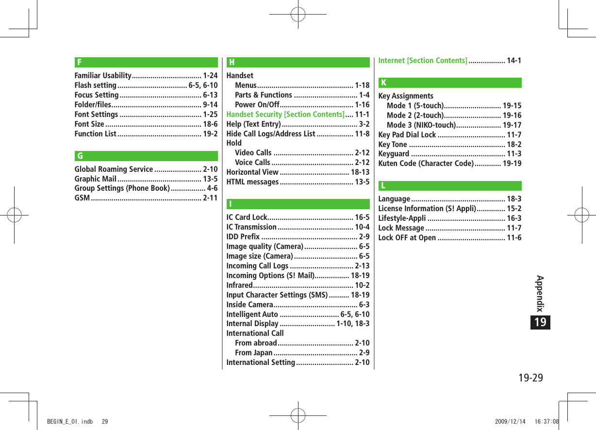 19-29Appendix19FFamiliar Usability .................................. 1-24Flash setting .................................. 6-5, 6-10Focus Setting ........................................ 6-13Folder/files ............................................ 9-14Font Settings ........................................ 1-25Font Size ............................................... 18-6Function List ......................................... 19-2GGlobal Roaming Service ....................... 2-10Graphic Mail ......................................... 13-5Group Settings (Phone Book) ................. 4-6GSM ...................................................... 2-11HHandsetMenus ............................................... 1-18Parts &amp; Functions ............................... 1-4Power On/Off .................................... 1-16Handset Security [Section Contents] .... 11-1Help (Text Entry) ..................................... 3-2Hide Call Logs/Address List .................. 11-8HoldVideo Calls ....................................... 2-12Voice Calls ........................................ 2-12Horizontal View .................................. 18-13HTML messages .................................... 13-5IIC Card Lock .......................................... 16-5IC Transmission ..................................... 10-4IDD Prefix ............................................... 2-9Image quality (Camera) .......................... 6-5Image size (Camera) ............................... 6-5Incoming Call Logs ............................... 2-13Incoming Options (S! Mail)................. 18-19Infrared ................................................. 10-2Input Character Settings (SMS) .......... 18-19Inside Camera ......................................... 6-3Intelligent Auto ............................. 6-5, 6-10Internal Display ........................... 1-10, 18-3International CallFrom abroad ..................................... 2-10From Japan ......................................... 2-9International Setting ............................ 2-10Internet [Section Contents] .................. 14-1KKey AssignmentsMode 1 (5-touch) ............................ 19-15Mode 2 (2-touch) ............................ 19-16Mode 3 (NIKO-touch) ...................... 19-17Key Pad Dial Lock ................................. 11-7Key Tone ............................................... 18-2Keyguard .............................................. 11-3Kuten Code (Character Code) ............. 19-19LLanguage .............................................. 18-3License Information (S! Appli) .............. 15-2Lifestyle-Appli ...................................... 16-3Lock Message ....................................... 11-7Lock OFF at Open ................................. 11-6BEGIN_E_OI.indb   29 2009/12/14   16:37:08