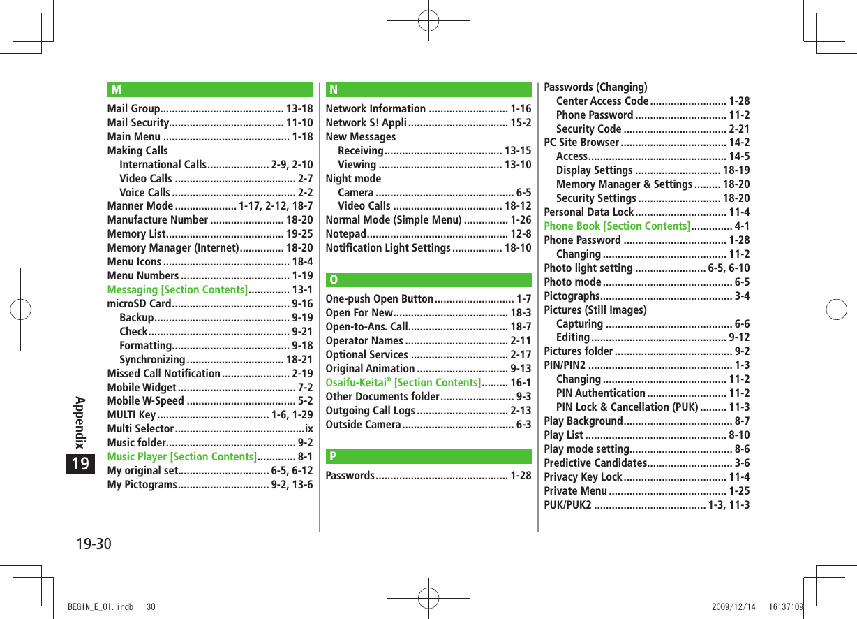 19-30Appendix19MMail Group .......................................... 13-18Mail Security....................................... 11-10Main Menu ........................................... 1-18Making CallsInternational Calls ..................... 2-9, 2-10Video Calls ......................................... 2-7Voice Calls .......................................... 2-2Manner Mode ..................... 1-17, 2-12, 18-7Manufacture Number ......................... 18-20Memory List ........................................ 19-25Memory Manager (Internet) ............... 18-20Menu Icons ........................................... 18-4Menu Numbers ..................................... 1-19Messaging [Section Contents] .............. 13-1microSD Card ........................................ 9-16Backup .............................................. 9-19Check ................................................ 9-21Formatting ........................................ 9-18Synchronizing ................................. 18-21Missed Call Notification ....................... 2-19Mobile Widget ........................................ 7-2Mobile W-Speed ..................................... 5-2MULTI Key ...................................... 1-6, 1-29Multi Selector ............................................ixMusic folder............................................ 9-2Music Player [Section Contents] ............. 8-1My original set............................... 6-5, 6-12My Pictograms ............................... 9-2, 13-6NNetwork Information ........................... 1-16Network S! Appli .................................. 15-2New MessagesReceiving ........................................ 13-15Viewing .......................................... 13-10Night modeCamera ............................................... 6-5Video Calls ..................................... 18-12Normal Mode (Simple Menu) ............... 1-26Notepad ................................................ 12-8Notification Light Settings ................. 18-10OOne-push Open Button ........................... 1-7Open For New ....................................... 18-3Open-to-Ans. Call.................................. 18-7Operator Names ................................... 2-11Optional Services ................................. 2-17Original Animation ............................... 9-13Osaifu-Keitai® [Section Contents] ......... 16-1Other Documents folder ......................... 9-3Outgoing Call Logs ............................... 2-13Outside Camera ...................................... 6-3PPasswords ............................................. 1-28Passwords (Changing)Center Access Code .......................... 1-28Phone Password ............................... 11-2Security Code ................................... 2-21PC Site Browser .................................... 14-2Access ............................................... 14-5Display Settings ............................. 18-19Memory Manager &amp; Settings ......... 18-20Security Settings ............................ 18-20Personal Data Lock ............................... 11-4Phone Book [Section Contents] .............. 4-1Phone Password ................................... 1-28Changing .......................................... 11-2Photo light setting ........................ 6-5, 6-10Photo mode ............................................ 6-5Pictographs ............................................. 3-4Pictures (Still Images)Capturing ........................................... 6-6Editing .............................................. 9-12Pictures folder ........................................ 9-2PIN/PIN2 ................................................. 1-3Changing .......................................... 11-2PIN Authentication ........................... 11-2PIN Lock &amp; Cancellation (PUK) ......... 11-3Play Background ..................................... 8-7Play List ................................................ 8-10Play mode setting................................... 8-6Predictive Candidates............................. 3-6Privacy Key Lock ................................... 11-4Private Menu ........................................ 1-25PUK/PUK2 ...................................... 1-3, 11-3BEGIN_E_OI.indb   30 2009/12/14   16:37:09