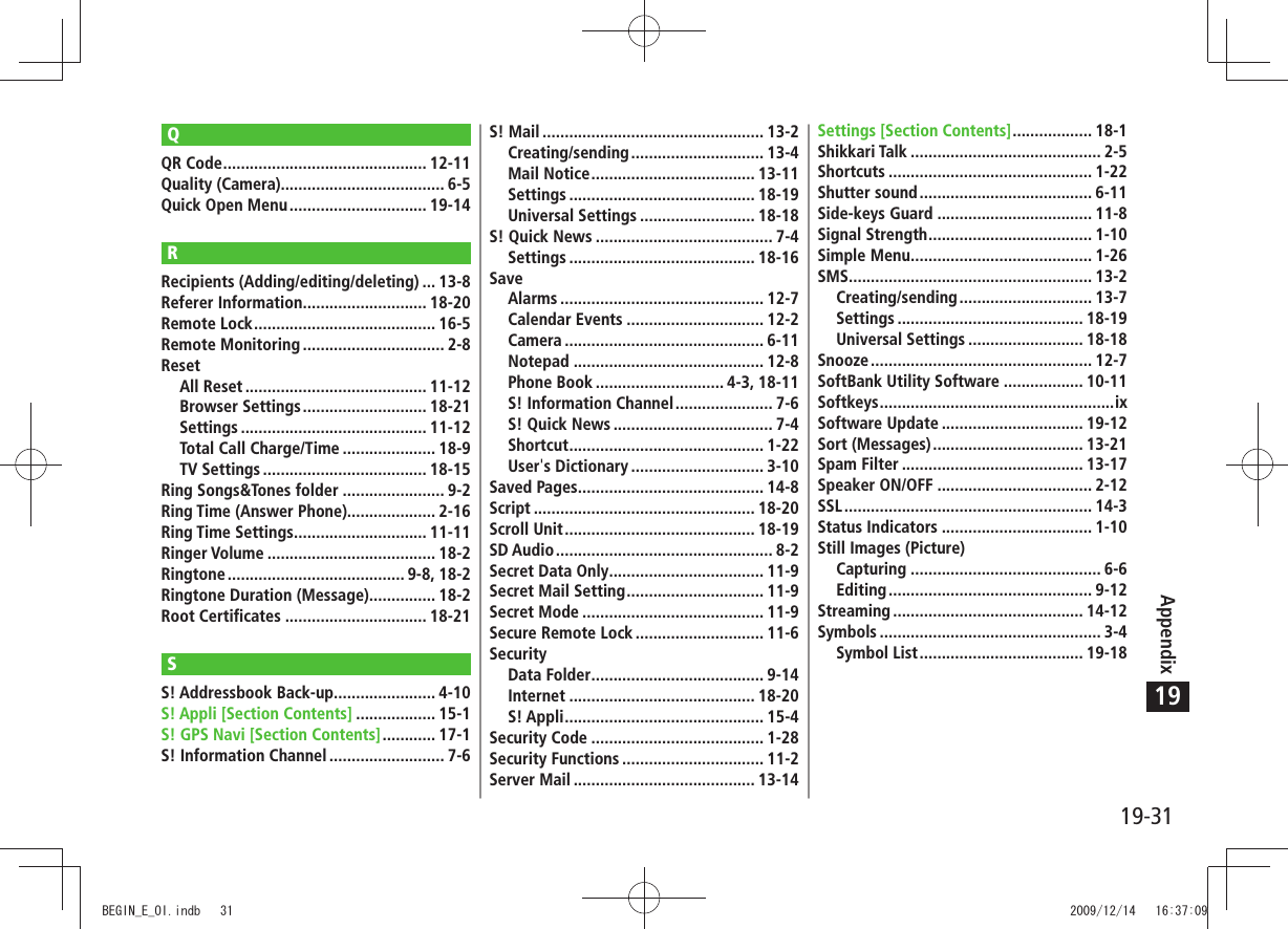 19-31Appendix19QQR Code .............................................. 12-11Quality (Camera)..................................... 6-5Quick Open Menu ............................... 19-14RRecipients (Adding/editing/deleting) ... 13-8Referer Information ............................ 18-20Remote Lock ......................................... 16-5Remote Monitoring ................................ 2-8ResetAll Reset ......................................... 11-12Browser Settings ............................ 18-21Settings .......................................... 11-12Total Call Charge/Time ..................... 18-9TV Settings ..................................... 18-15Ring Songs&amp;Tones folder ....................... 9-2Ring Time (Answer Phone).................... 2-16Ring Time Settings .............................. 11-11Ringer Volume ...................................... 18-2Ringtone ........................................ 9-8,  18-2Ringtone Duration (Message) ............... 18-2Root Certificates ................................ 18-21SS! Addressbook Back-up....................... 4-10S! Appli [Section Contents] .................. 15-1S! GPS Navi [Section Contents] ............ 17-1S! Information Channel .......................... 7-6S! Mail .................................................. 13-2Creating/sending .............................. 13-4Mail Notice ..................................... 13-11Settings .......................................... 18-19Universal Settings .......................... 18-18S! Quick News ........................................ 7-4Settings .......................................... 18-16SaveAlarms .............................................. 12-7Calendar Events ............................... 12-2Camera ............................................. 6-11Notepad ........................................... 12-8Phone Book ............................. 4-3, 18-11S! Information Channel ...................... 7-6S! Quick News .................................... 7-4Shortcut ............................................ 1-22User&apos;s Dictionary .............................. 3-10Saved Pages .......................................... 14-8Script .................................................. 18-20Scroll Unit ........................................... 18-19SD Audio ................................................. 8-2Secret Data Only ................................... 11-9Secret Mail Setting ............................... 11-9Secret Mode ......................................... 11-9Secure Remote Lock ............................. 11-6SecurityData Folder ....................................... 9-14Internet .......................................... 18-20S! Appli ............................................. 15-4Security Code ....................................... 1-28Security Functions ................................ 11-2Server Mail ......................................... 13-14Settings [Section Contents] .................. 18-1Shikkari Talk ........................................... 2-5Shortcuts .............................................. 1-22Shutter sound ....................................... 6-11Side-keys Guard ................................... 11-8Signal Strength ..................................... 1-10Simple Menu ......................................... 1-26SMS ....................................................... 13-2Creating/sending .............................. 13-7Settings .......................................... 18-19Universal Settings .......................... 18-18Snooze .................................................. 12-7SoftBank Utility Software .................. 10-11Softkeys .....................................................ixSoftware Update ................................ 19-12Sort (Messages) .................................. 13-21Spam Filter ......................................... 13-17Speaker ON/OFF ................................... 2-12SSL ........................................................ 14-3Status Indicators .................................. 1-10Still Images (Picture)Capturing ........................................... 6-6Editing .............................................. 9-12Streaming ........................................... 14-12Symbols .................................................. 3-4Symbol List ..................................... 19-18BEGIN_E_OI.indb   31 2009/12/14   16:37:09