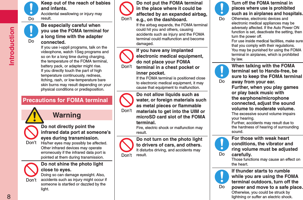 Introduction8Keep out of the reach of babies and infants.Accidental swallowing or injury may result.Be especially careful when you use the FOMA terminal for a long time with the adapter connected.If you use i-αppli programs, talk on the videophone, watch 1Seg programs and so on for a long time during charging, the temperature of the FOMA terminal, battery pack, or adapter might rise.  If you directly touch the part of high temperature continuously, redness, itching, rash, or low-temperature bare skin burns may result depending on your physical conditions or predisposition.Precautions for FOMA terminal  WarningDo not directly point the infrared data port at someone’s eyes during transmission.His/her eyes may possibly be affected.  Other infrared devices may operate erroneously if the infrared data port is pointed at them during transmission.Do not shine the photo light close to eyes.Doing so can damage eyesight. Also, accidents such as injury might occur if someone is startled or dazzled by the light.Do not put the FOMA terminal in the place where it could be affected by an expanded airbag, e.g., on the dashboard.If the airbag expands, the FOMA terminal could hit you and others, causing accidents such as injury and the FOMA terminal could malfunction and become damaged.If you have any implanted electronic medical equipment, do not place your FOMA terminal in a chest pocket or inner pocket.If the FOMA terminal is positioned close to electronic medical equipment, it may cause that equipment to malfunction.Do not allow liquids such as water, or foreign materials such as metal pieces or ﬂammable materials to get into the UIM or microSD card slot of the FOMA terminal.Fire, electric shock or malfunction may result.Do not turn on the photo light to drivers of cars, and others.It disturbs driving, and accidents may result.Turn off the FOMA terminal in places where use is prohibited such as in airplanes and hospitals.Otherwise, electronic devices and electronic medical appliances may be adversely affected. If the Auto Power ON function is set, deactivate the setting, then turn the power off.  For use inside medical facilities, make sure that you comply with their regulations.You may be punished for using the FOMA terminal in airplanes, which is prohibited by law.When talking with the FOMA terminal set to Hands-free, be sure to keep the FOMA terminal away from your ear. Further, when you play games or play back music with the earphone/microphone connected, adjust the sound volume to moderate volume.The excessive sound volume impairs your hearing. Further, accidents may result due to the hardness of hearing of surrounding sound.For those with weak heart conditions, the vibrator and ring volume must be adjusted carefully.Those functions may cause an effect on the heart.If thunder starts to rumble while you are using the FOMA terminal outdoors, turn off the power and move to a safe place.Otherwise, you could be struck by lightning or suffer an electric shock.DoDoDon’tDon’tDon’tDon’tDon’tDon’tDoDoDoDo