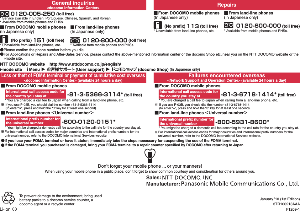 General inquiries&lt;docomo Information Center&gt; Repairs 0120-005-250 (toll free)* Service available in English, Portuguese, Chinese, Spanish, and Korean.* Available from mobile phones and PHSs. ■From DOCOMO mobile phones(In Japanese only) (No preﬁx) 113 (toll free)* Unavailable from land-line phones, etc. ■From land-line phones(In Japanese only) 0120-800-000 (toll free)* Available from mobile phones and PHSs. ■From DOCOMO mobile phones(In Japanese only) (No preﬁx) 151 (toll free)* Unavailable from land-line phones, etc. ■ From land-line phones(In Japanese only) 0120-800-000 (toll free)* Available from mobile phones and PHSs. ●Please conﬁrm the phone number before you dial. ●For Applications or Repairs and After-Sales Service, please contact the above-mentioned information center or the docomo Shop etc. near you on the NTT DOCOMO website or the i-mode site.NTT DOCOMO website    http://www.nttdocomo.co.jp/english/i-mode site   Menu ▶  (User support) ▶ (docomo Shop) (In Japanese only)Loss or theft of FOMA terminal or payment of cumulative cost overseas&lt;docomo Information Center&gt; (available 24 hours a day)Failures encountered overseas&lt;Network Support and Operation Center&gt; (available 24 hours a day) ■From DOCOMO mobile phonesInternational call access code for  the country you stay at  -81-3-5366-3114* (toll free)* You are charged a call fee to Japan when calling from a land-line phone, etc.※ If you use P-03B, you should dial the number +81-3-5366-3114  (to enter “+”, press and hold the “0” key for at least one second). ■From DOCOMO mobile phonesInternational call access code for  the country you stay at  -81-3-6718-1414* (toll free)* You are charged a call fee to Japan when calling from a land-line phone, etc.※ If you use P-03B, you should dial the number +81-3-6718-1414   (to enter “+”, press and hold the “0” key for at least one second). ■From land-line phones Universal numberInternational preﬁx number for  the universal number  -800-0120-0151** You might be charged a domestic call fee according to the call rate for the country you stay at.※For international call access codes for major countries and international preﬁx numbers for the universal number, refer to the DOCOMO International Services website. ■From land-line phones Universal numberInternational preﬁx number for  the universal number  -800-5931-8600** You might be charged a domestic call fee according to the call rate for the country you stay at.※For international call access codes for major countries and international preﬁx numbers for the universal number, refer to the DOCOMO International Services website. ●If you lose your FOMA terminal or have it stolen, immediately take the steps necessary for suspending the use of the FOMA terminal. ●If the FOMA terminal you purchased is damaged, bring your FOMA terminal to a repair counter speciﬁed by DOCOMO after returning to Japan.Don’t forget your mobile phone ... or your manners!When using your mobile phone in a public place, don’t forget to show common courtesy and consideration for others around you.Sales: Manufacturer: To prevent damage to the environment, bring used battery packs to a docomo service counter, a docomo agent or a recycle center.January ’10 (1st Edition)3TR100218AAAF1209-1