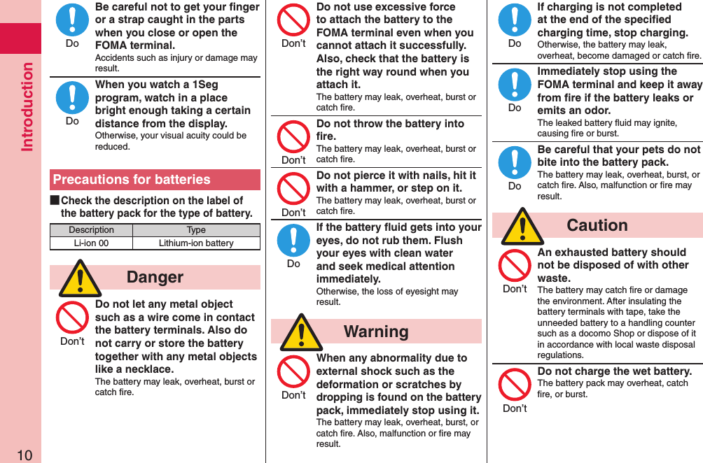 Introduction10Be careful not to get your ﬁnger or a strap caught in the parts when you close or open the FOMA terminal.Accidents such as injury or damage may result.When you watch a 1Seg program, watch in a place bright enough taking a certain distance from the display.Otherwise, your visual acuity could be reduced.Precautions for batteries ■Check the description on the label of the battery pack for the type of battery.Description TypeLi-ion 00 Lithium-ion battery  DangerDo not let any metal object such as a wire come in contact the battery terminals. Also do not carry or store the battery together with any metal objects like a necklace.The battery may leak, overheat, burst or catch ﬁre.Do not use excessive force to attach the battery to the FOMA terminal even when you cannot attach it successfully. Also, check that the battery is the right way round when you attach it.The battery may leak, overheat, burst or catch ﬁre.Do not throw the battery into ﬁre.The battery may leak, overheat, burst or catch ﬁre.Do not pierce it with nails, hit it with a hammer, or step on it.The battery may leak, overheat, burst or catch ﬁre.If the battery ﬂuid gets into your eyes, do not rub them. Flush your eyes with clean water and seek medical attention immediately.Otherwise, the loss of eyesight may result.  WarningWhen any abnormality due to external shock such as the deformation or scratches by dropping is found on the battery pack, immediately stop using it.The battery may leak, overheat, burst, or catch ﬁre. Also, malfunction or ﬁre may result.If charging is not completed at the end of the speciﬁed charging time, stop charging.Otherwise, the battery may leak, overheat, become damaged or catch ﬁre.Immediately stop using the FOMA terminal and keep it away from ﬁre if the battery leaks or emits an odor.The leaked battery ﬂuid may ignite, causing ﬁre or burst.Be careful that your pets do not bite into the battery pack.The battery may leak, overheat, burst, or catch ﬁre. Also, malfunction or ﬁre may result.  CautionAn exhausted battery should not be disposed of with other waste.The battery may catch ﬁre or damage the environment. After insulating the battery terminals with tape, take the unneeded battery to a handling counter such as a docomo Shop or dispose of it in accordance with local waste disposal regulations.Do not charge the wet battery.The battery pack may overheat, catch ﬁre, or burst.  DoDoDon’tDon’tDon’tDon’tDoDon’tDoDoDoDon’tDon’t