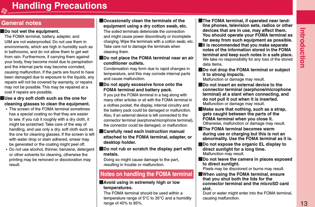 13IntroductionGeneral notes Do not wet the equipment.The FOMA terminal, battery, adapter, and UIM are not waterproofed. Do not use them in environments, which are high in humidity such as in bathrooms, and do not allow them to get wet from rain. Furthermore, if carrying them against your body, they become moist due to perspiration and the internal parts may become corroded, causing malfunction. If the parts are found to have been damaged due to exposure to the liquids, any repairs will not be covered by warranty, or repairs may not be possible. This may be repaired at a cost if repairs are possible. Use a dry soft cloth such as the one for cleaning glasses to clean the equipment. ⿠The screen of the FOMA terminal sometimes has a special coating so that they are easier to see. If you rub it roughly with a dry cloth, it might be scratched. Take care of the way of handling, and use only a dry, soft cloth such as the one for cleaning glasses. If the screen is left with water drop or stain adhered, smear may be generated or the coating might peel off. ⿠Do not use alcohol, thinner, benzene, detergent orother solvents for cleaning, otherwise the printing may be removed or discoloration may result. Occasionally clean the terminals of the equipment using a dry cotton swab, etc.The soiled terminals deteriorate the connection and might cause power discontinuity or incomplete charging. Wipe the terminals with a cotton swab, etc.Take care not to damage the terminals when cleaning them. Do not place the FOMA terminal near an air conditioner outlets.Condensation may form due to rapid changes in temperature, and this may corrode internal parts and cause malfunction. Do not apply excessive force onto the FOMA terminal and battery pack.If you put the FOMA terminal in a bag along with many other articles or sit with the FOMA terminal in a clothes pocket, the display, internal circuitry and the battery pack could be damaged or malfunction. Also, if an external device is left connected to the connector terminal (earphone/microphone terminal), the connector could be damaged, or malfunction. Carefully read each instruction manual attached to the FOMA terminal, adapter, or desktop holder. Do not rub or scratch the display part with metals.Doing so might cause damage to the part, resulting in trouble or malfunction.Notes on handling the FOMA terminal Avoid using in extremely high or low temperatures.The FOMA terminal should be used within a temperature range of 5°C to 35°C and a humidity range of 45% to 85%. The FOMA terminal, if operated near land-line phones, television sets, radios or other devices that are in use, may affect them. You should operate your FOMA terminal as far away from such equipment as possible. It is recommended that you make separate notes of the information stored in the FOMA terminal and keep such notes in a safe place.We take no responsibility for any loss of the stored data items. Do not drop the FOMA terminal or subject it to strong impacts.Malfunction or damage may result. Do not insert an external device to the connector terminal (earphone/microphone terminal) at a slant when connecting, and do not pull it out when it is inserted.Malfunction or damage may result. Make sure that nothing, such as a strap, gets caught between the parts of the FOMA terminal when you close it.Otherwise, malfunction or damage may result. The FOMA terminal becomes warm during use or charging but this is not an abnormality. Use the FOMA terminal as it is. Do not expose the organic EL display to direct sunlight for a long time.Malfunction may result. Do not leave the camera in places exposed to direct sunlight.Pixels may be discolored or burns may result. When using the FOMA terminal, ensure that you shut both the lids for the connector terminal and the microSD card slot.Dust or water might enter into the FOMA terminal, causing malfunction. Handling Precautions