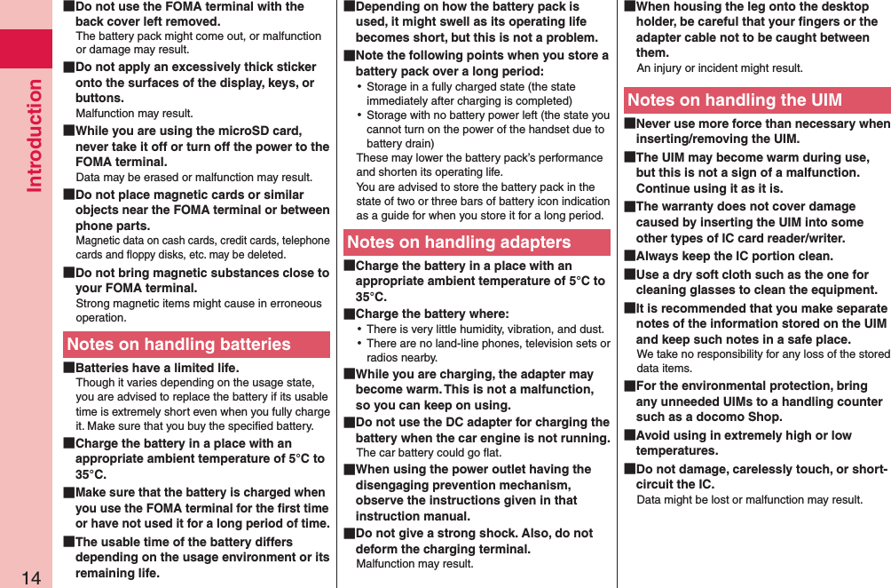 Introduction14 Do not use the FOMA terminal with the back cover left removed.The battery pack might come out, or malfunction or damage may result. Do not apply an excessively thick sticker onto the surfaces of the display, keys, or buttons.Malfunction may result. While you are using the microSD card, never take it off or turn off the power to the FOMA terminal.Data may be erased or malfunction may result. Do not place magnetic cards or similar objects near the FOMA terminal or between phone parts.Magnetic data on cash cards, credit cards, telephone cards and ﬂoppy disks, etc. may be deleted. Do not bring magnetic substances close to your FOMA terminal.Strong magnetic items might cause in erroneous operation.Notes on handling batteries Batteries have a limited life.Though it varies depending on the usage state, you are advised to replace the battery if its usable time is extremely short even when you fully charge it. Make sure that you buy the speciﬁed battery. Charge the battery in a place with an appropriate ambient temperature of 5°C to 35°C. Make sure that the battery is charged when you use the FOMA terminal for the ﬁrst time or have not used it for a long period of time. The usable time of the battery differs depending on the usage environment or its remaining life. Depending on how the battery pack is used, it might swell as its operating life becomes short, but this is not a problem. Note the following points when you store a battery pack over a long period: ⿠Storage in a fully charged state (the state immediately after charging is completed) ⿠Storage with no battery power left (the state you cannot turn on the power of the handset due to battery drain)These may lower the battery pack’s performance and shorten its operating life. You are advised to store the battery pack in the state of two or three bars of battery icon indication as a guide for when you store it for a long period.Notes on handling adapters Charge the battery in a place with an appropriate ambient temperature of 5°C to 35°C. Charge the battery where: ⿠There is very little humidity, vibration, and dust. ⿠There are no land-line phones, television sets or radios nearby. While you are charging, the adapter may become warm. This is not a malfunction, so you can keep on using. Do not use the DC adapter for charging the battery when the car engine is not running.The car battery could go ﬂat. When using the power outlet having the disengaging prevention mechanism, observe the instructions given in that instruction manual. Do not give a strong shock. Also, do not deform the charging terminal.Malfunction may result. When housing the leg onto the desktop holder, be careful that your ﬁngers or the adapter cable not to be caught between them. An injury or incident might result.Notes on handling the UIM Never use more force than necessary when inserting/removing the UIM. The UIM may become warm during use, but this is not a sign of a malfunction. Continue using it as it is. The warranty does not cover damage caused by inserting the UIM into some other types of IC card reader/writer. Always keep the IC portion clean. Use a dry soft cloth such as the one for cleaning glasses to clean the equipment. It is recommended that you make separate notes of the information stored on the UIM and keep such notes in a safe place.We take no responsibility for any loss of the stored data items. For the environmental protection, bring any unneeded UIMs to a handling counter such as a docomo Shop. Avoid using in extremely high or low temperatures. Do not damage, carelessly touch, or short-circuit the IC.Data might be lost or malfunction may result.