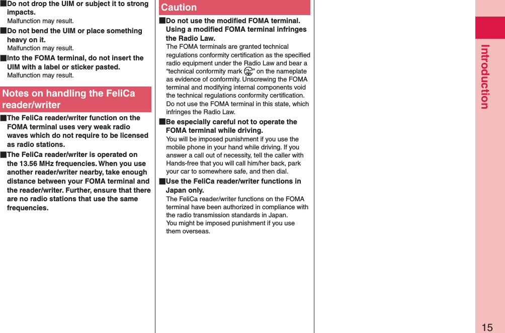 15Introduction Do not drop the UIM or subject it to strong impacts.Malfunction may result. Do not bend the UIM or place something heavy on it.Malfunction may result. Into the FOMA terminal, do not insert the UIM with a label or sticker pasted.Malfunction may result.Notes on handling the FeliCa reader/writer The FeliCa reader/writer function on the FOMA terminal uses very weak radio waves which do not require to be licensed as radio stations. The FeliCa reader/writer is operated on the 13.56 MHz frequencies. When you use another reader/writer nearby, take enough distance between your FOMA terminal and the reader/writer. Further, ensure that there are no radio stations that use the same frequencies. Caution Do not use the modiﬁed FOMA terminal. Using a modiﬁed FOMA terminal infringes the Radio Law.The FOMA terminals are granted technical regulations conformity certiﬁcation as the speciﬁed radio equipment under the Radio Law and bear a “technical conformity mark  ” on the nameplate as evidence of conformity. Unscrewing the FOMA terminal and modifying internal components void the technical regulations conformity certiﬁcation. Do not use the FOMA terminal in this state, which infringes the Radio Law. Be especially careful not to operate the FOMA terminal while driving.You will be imposed punishment if you use the mobile phone in your hand while driving. If you answer a call out of necessity, tell the caller with Hands-free that you will call him/her back, park your car to somewhere safe, and then dial. Use the FeliCa reader/writer functions in Japan only.The FeliCa reader/writer functions on the FOMA terminal have been authorized in compliance with the radio transmission standards in Japan. You might be imposed punishment if you use them overseas.