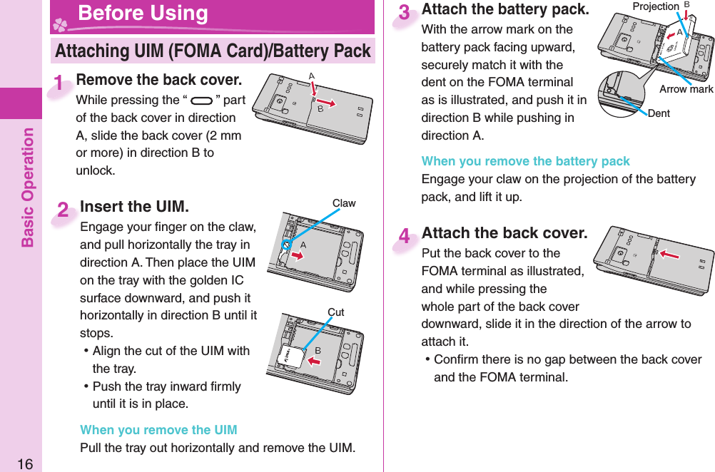 Basic Operation16Attach the battery pack.With the arrow mark on the battery pack facing upward, securely match it with the dent on the FOMA terminal as is illustrated, and push it in direction B while pushing in direction A.When you remove the battery packEngage your claw on the projection of the battery pack, and lift it up.Attach the battery pack.With the arrow mark on the 3Remove the back cover.While pressing the “ ” part of the back cover in direction A, slide the back cover (2 mm or more) in direction B to unlock.Remove the back cover.While pressing the “1Attach the back cover.Put the back cover to the FOMA terminal as illustrated, and while pressing the whole part of the back cover downward, slide it in the direction of the arrow to attach it. ⿠Conﬁ rm there is no gap between the back cover and the FOMA terminal.Attach the back cover.Put the back cover to the 4 Attaching UIM (FOMA Card)/ Battery Pack Before Using Insert the UIM.Engage your ﬁ nger on the claw, and pull horizontally the tray in direction A. Then place the UIM on the tray with the golden IC surface downward, and push it horizontally in direction B until it stops. ⿠Align the cut of the UIM with the tray. ⿠Push the tray inward ﬁ rmly until it is in place.When you remove the UIMPull the tray out horizontally and remove the UIM. Insert the UIM.Engage your ﬁ nger on the claw, 2ClawCutProjectionArrow markDent