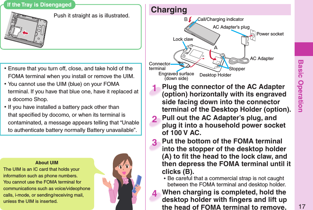 Basic Operation17About   UIMThe UIM is an IC card that holds your information such as phone numbers.You cannot use the FOMA terminal for communications such as voice/videophone calls, i-mode, or sending/receiving mail, unless the UIM is inserted. ⿠Ensure that you turn off, close, and take hold of the FOMA terminal when you install or remove the UIM. ⿠You cannot use the UIM (blue) on your FOMA terminal. If you have that blue one, have it replaced at a docomo Shop. ⿠If you have installed a battery pack other than that speciﬁ ed by docomo, or when its terminal is contaminated, a message appears telling that “Unable to authenticate battery normally Battery unavailable”.   If the Tray is DisengagedPush it straight as is illustrated.    ChargingCall/Charging indicator Desktop HolderConnector terminalPower socketEngraved surface(down side)AC AdapterAC Adapter’s plugLock clawStopperPlug the connector of the AC Adapter (option) horizontally with its engraved side facing down into the connector terminal of the Desktop Holder (option).Plug the connector of the AC Adapter (option) horizontally with its engraved 1Pull out the AC Adapter’s plug, and plug it into a household power socket of 100 V AC.Pull out the AC Adapter’s plug, and plug it into a household power socket 2Put the bottom of the FOMA terminal into the stopper of the desktop holder (A) to ﬁ t the head to the lock claw, and then depress the FOMA terminal until it clicks (B). ⿠Be careful that a commercial strap is not caught between the FOMA terminal and desktop holder.Put the bottom of the FOMA terminal into the stopper of the desktop holder 3When charging is completed, hold the desktop holder with ﬁ ngers and lift up the head of FOMA terminal to remove.When charging is completed, hold the desktop holder with ﬁ ngers and lift up 4
