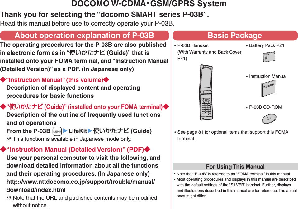 DOCOMO W-CDMA・GSM/GPRS SystemThank you for selecting the “docomo SMART series P-03B”.Read this manual before use to correctly operate your P-03B.About operation explanation of P-03BThe operating procedures for the P-03B are also published in electronic form as in “ (Guide)” that is installed onto your FOMA terminal, and “Instruction Manual (Detailed Version)” as a PDF. (In Japanese only)“Instruction Manual” (this volume)Description of displayed content and operating procedures for basic functions“ (Guide)” (installed onto your FOMA terminal)Description of the outline of frequently used functions and of operations From the P-03B +m▶LifeKit▶ (Guide)※ This function is available in Japanese mode only.“Instruction Manual (Detailed Version)” (PDF)Use your personal computer to visit the following, and download detailed information about all the functions and their operating procedures. (In Japanese only) http://www.nttdocomo.co.jp/support/trouble/manual/download/index.html※Note that the URL and published contents may be modiﬁed without notice. Basic Package ⿠P-03B Handset (With Warranty and Back Cover P41) ⿠Battery Pack P21 ⿠Instruction Manual ⿠P-03B CD-ROM ⿠See page 81 for optional items that support this FOMA terminal.For Using This Manual⿠Note that “P-03B” is referred to as “FOMA terminal” in this manual.⿠Most operating procedures and displays in this manual are described with the default settings of the “SILVER” handset. Further, displays and illustrations described in this manual are for reference. The actual ones might differ.