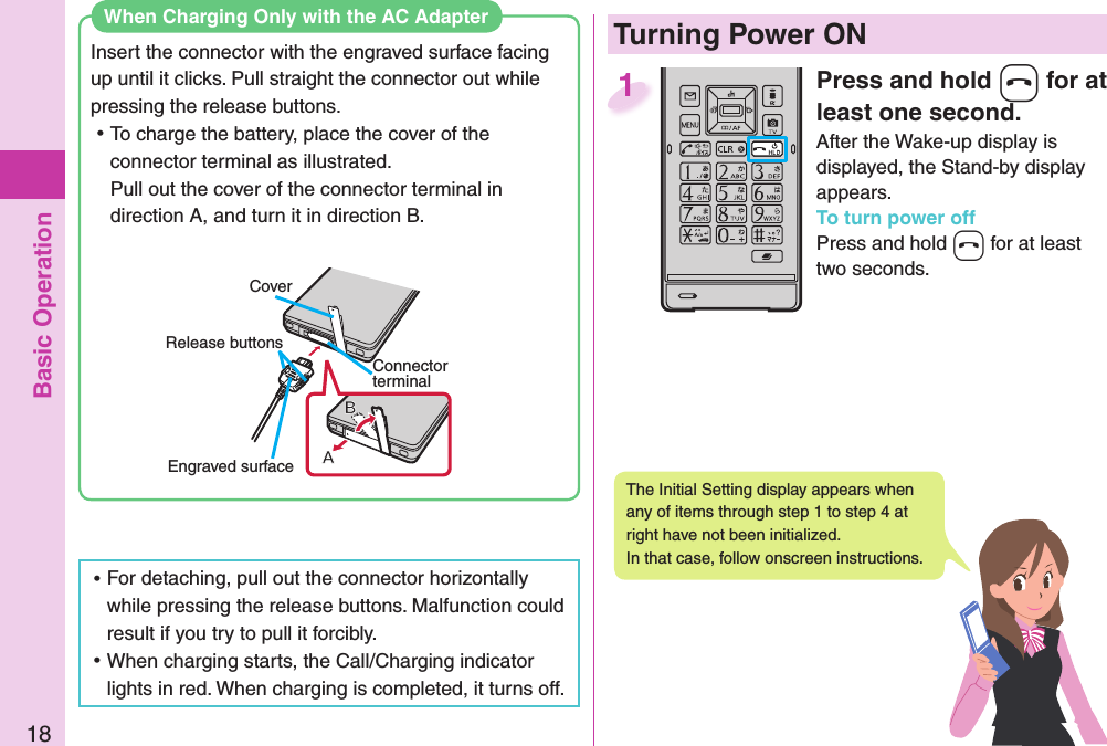 Basic Operation18  When Charging Only with the AC AdapterInsert the connector with the engraved surface facing up until it clicks. Pull straight the connector out while pressing the release buttons. ⿠To charge the battery, place the cover of the connector terminal as illustrated.Pull out the cover of the connector terminal in direction A, and turn it in direction B. ⿠For detaching, pull out the connector horizontally while pressing the release buttons. Malfunction could result if you try to pull it forcibly. ⿠When charging starts, the Call/Charging indicator lights in red. When charging is completed, it turns off.CoverRelease buttonsConnector terminalEngraved surfacePress and hold -h for at least one second.After the Wake-up display is displayed, the Stand-by display appears.To turn power offPress and hold -h for at least two seconds.1  Turning Power ONThe Initial Setting display appears when any of items through step 1 to step 4 at right have not been initialized. In that case, follow onscreen instructions.