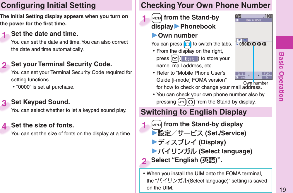 Basic Operation19 Conﬁ guring Initial SettingSet the date and time.You can set the date and time. You can also correct the date and time automatically.Set the date and time.You can set the date and time. You can also correct  1Set your Terminal Security Code.You can set your Terminal Security Code required for setting functions. ⿠“0000” is set at purchase.Set your Terminal Security Code.You can set your Terminal Security Code required for 2Set Keypad Sound.You can select whether to let a keypad sound play.Set Keypad Sound.You can select whether to let a keypad sound play.3Set the size of fonts.You can set the size of fonts on the display at a time.Set the size of fonts.You can set the size of fonts on the display at a time. 4The Initial Setting display appears when you turn on the power for the ﬁ rst time. Checking Your Own Phone Number+m from the Stand-by display▶Phonebook▶Own numberYou can press +No to switch the tabs. ⿠From the display on the right, press +l() to store your name, mail address, etc. ⿠Refer to “Mobile Phone User’s Guide [i-mode] FOMA version” for how to check or change your mail address. ⿠You can check your own phone number also by pressing +m-0 from the Stand-by display.+m+display1Own numberSwitching to  English Display+m from the Stand-by display▶ (Set./Service)󱚤 (Display)󱚤 ( Select language)+m+1Select “English ()”.Select “English (2 ⿠When you install the UIM onto the FOMA terminal, the “バイリンガル(Select language)” setting is saved on the UIM. 