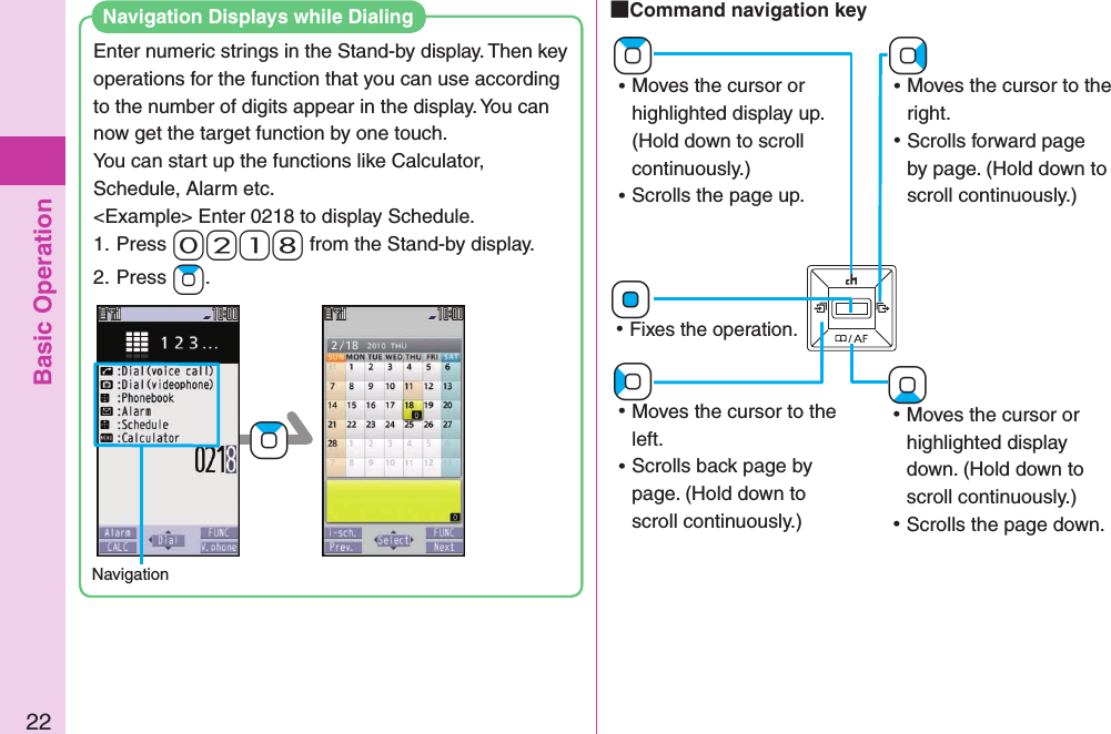 Basic Operation22 Command navigation key+Vo ⿠Moves the cursor to the right. ⿠Scrolls forward page by page. (Hold down to scroll continuously.)+Zo ⿠Moves the cursor or highlighted display up. (Hold down to scroll continuously.) ⿠Scrolls the page up.+Co ⿠Moves the cursor to the left. ⿠Scrolls back page by page. (Hold down to scroll continuously.)+Xo ⿠Moves the cursor or highlighted display down. (Hold down to scroll continuously.) ⿠Scrolls the page down.+Oo ⿠Fixes the operation.Enter numeric strings in the Stand-by display. Then key operations for the function that you can use according to the number of digits appear in the display. You can now get the target function by one touch.You can start up the functions like Calculator, Schedule, Alarm etc.&lt;Example&gt; Enter 0218 to display Schedule.1. Press- 0-2-1-8 from the Stand-by display.2. Press +Zo.Navigation+ZoNavigation Displays while Dialing