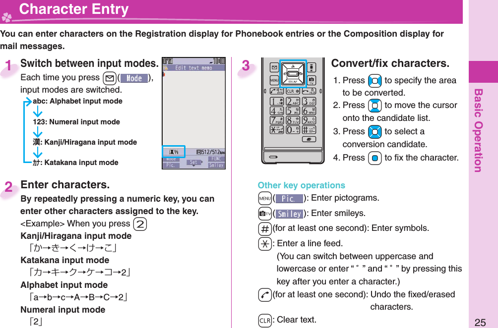 Basic Operation25  Character EntryYou can enter characters on the Registration display for Phonebook entries or the Composition display for mail messages.Switch between input modes.Each time you press +l( ), input modes are switched.abc: Alphabet input mode123: Numeral input mode: Kanji/Hiragana input mode: Katakana input modeSwitch between input modes.Each time you press 1Enter characters.By repeatedly pressing a numeric key, you can enter other characters assigned to the key.&lt;Example&gt; When you press -2Kanji/Hiragana input mode「か→き→く→け→こ」Katakana input mode「カ→キ→ク→ケ→コ→2」Alphabet input mode「a→b→c→A→B→C→2」Numeral input mode「2」Enter characters.By repeatedly pressing a numeric key, you can 2Convert/ﬁ x characters.1. Press +No to specify the area to be converted.2. Press +Bo to move the cursor onto the candidate list.3. Press +Mo to select a conversion candidate.4. Press +Oo to ﬁ x the character.Other key operations+m(): Enter  pictograms.+c(): Enter  smileys.-s(for at least one second): Enter  symbols.-a: Enter a  line feed.(You can switch between uppercase and lowercase or enter “ ゛” and “ ゜” by pressing this key after you enter a character.)-d(for at least one second): Undo the ﬁ xed/erased characters.-r: Clear text.3