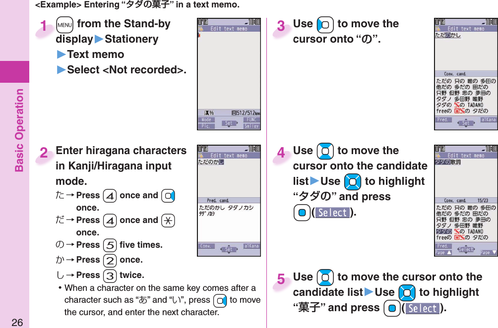 Basic Operation26&lt;Example&gt; Entering “” in a text memo.+m from the Stand-by display▶Stationery▶Text memo▶Select &lt;Not recorded&gt;.+m+display1Enter hiragana characters in Kanji/Hiragana input mode.た→ Press -4 once and +Vo once.だ→ Press -4 once and -a once.の→ Press -5 ﬁ ve times.か→ Press -2 once.し→ Press -3 twice. ⿠When a character on the same key comes after a character such as “あ” and “い”, press +Vo to move the cursor, and enter the next character.Enter hiragana characters in Kanji/Hiragana input 2Use +Co to move the cursor onto “”.Use cursor onto “3Use +Bo to move the cursor onto the candidate list▶Use +Mo to highlight “” and press Oo().Use cursor onto the candidate 4Use +Bo to move the cursor onto the candidate list▶Use +Mo to highlight “” and press Oo().Use candidate list5