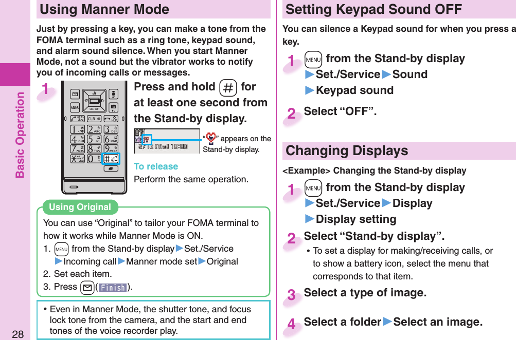 Basic Operation28Press and hold -s for at least one second from the Stand-by display.“ ” appears on the Stand-by display.To releasePerform the same operation.1  Using Manner ModeJust by pressing a key, you can make a tone from the FOMA terminal such as a ring tone, keypad sound, and alarm sound silence. When you start Manner Mode, not a sound but the vibrator works to notify you of incoming calls or messages. Setting Keypad Sound OFFYou can silence a Keypad sound for when you press a key. +m from the Stand-by display▶Set./Service▶Sound▶Keypad sound+m+1Select “OFF”.Select “OFF”.2 Changing Displays&lt;Example&gt; Changing the Stand-by display+m from the Stand-by display▶Set./Service▶Display▶Display setting+m+1Select “Stand-by display”. ⿠To set a display for making/receiving calls, or to show a battery icon, select the menu that corresponds to that item.Select “Stand-by display”.2Select a type of image.Select a type of image.3Select a folder▶Select an image.Select a folder4You can use “Original” to tailor your FOMA terminal to how it works while Manner Mode is ON.1. +m from the Stand-by display▶Set./Service▶Incoming call▶Manner mode set▶Original2. Set each item.3. Press +l(). Using Original ⿠Even in Manner Mode, the shutter tone, and focus lock tone from the camera, and the start and end tones of the voice recorder play.