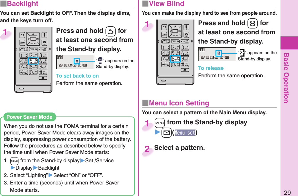 Basic Operation29■ BacklightYou can set Backlight to OFF. Then the display dims, and the keys turn off. Press and hold -5 for at least one second from the Stand-by display.“ ” appears on the Stand-by display.To set back to onPerform the same operation.1Press and hold -8 for at least one second from the Stand-by display.“ ” appears on the Stand-by display.To releasePerform the same operation.1When you do not use the FOMA terminal for a certain period, Power Saver Mode clears away images on the display, suppressing power consumption of the battery. Follow the procedures as described below to specify the time until when Power Saver Mode starts: 1. +m from the Stand-by display▶Set./Service▶Display▶Backlight2. Select “Lighting”▶Select “ON” or “OFF”.3. Enter a time (seconds) until when Power Saver Mode starts. Power Saver Mode■  View BlindYou can make the display hard to see from people around.■ Menu Icon Setting+m from the Stand-by display▶+l()+m+1Select a pattern.Select a pattern.2You can select a pattern of the Main Menu display.