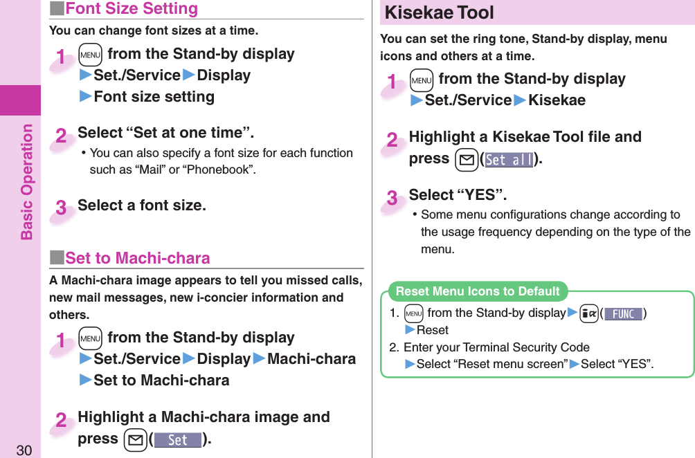 Basic Operation30■ Font Size SettingYou can change font sizes at a time.+m from the Stand-by display▶Set./Service▶Display▶Font size setting+m+1Select “Set at one time”. ⿠You can also specify a font size for each function such as “Mail” or “Phonebook”.Select “Set at one time”.2Select a font size.Select a font size.3■ Set to Machi-charaA Machi-chara image appears to tell you missed calls, new mail messages, new i-concier information and others.+m from the Stand-by display▶Set./Service▶Display▶Machi-chara▶Set to Machi-chara+m+1+m from the Stand-by display▶Set./Service▶Kisekae+m+1Highlight a Machi-chara image and press +l().Highlight a Machi-chara image and press 2Highlight a Kisekae Tool ﬁ le and press +l().Highlight a Kisekae Tool ﬁ le and press 2Select “YES”. ⿠Some menu conﬁ gurations change according to the usage frequency depending on the type of the menu.Select “YES”.3  Kisekae ToolYou can set the ring tone, Stand-by display, menu icons and others at a time.1. +m from the Stand-by display▶+i()▶Reset2. Enter your Terminal Security Code▶Select “Reset menu screen”▶Select “YES”.Reset Menu Icons to Default