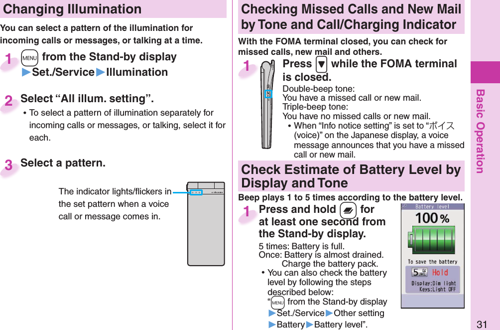 Basic Operation31 Changing Illumination+m from the Stand-by display▶Set./Service▶Illumination+m+1Select “All illum. setting”. ⿠To select a pattern of illumination separately for incoming calls or messages, or talking, select it for each.Select “All illum. setting”.2Select a pattern.Select a pattern.3The indicator lights/ﬂ ickers in the set pattern when a voice call or message comes in. Checking Missed Calls and New Mail by Tone and Call/Charging IndicatorWith the FOMA terminal closed, you can check for missed calls, new mail and others.Press .&gt; while the FOMA terminal is closed.Double-beep tone:You have a missed call or new mail.Triple-beep tone:You have no missed calls or new mail. ⿠When “Info notice setting” is set to “ボイス (voice)” on the Japanese display, a voice message announces that you have a missed call or new mail.1You can select a pattern of the illumination for incoming calls or messages, or talking at a time.   Check Estimate of Battery Level by Display and ToneBeep plays 1 to 5 times according to the battery level.Press and hold x for at least one second fromthe Stand-by display.5 times: Battery is full.Once:   Battery is almost drained.Charge the battery pack. ⿠+You can also check the battery level by following the steps described below:“m from the Stand-by display ▶Set./Service▶Other setting▶Battery▶Battery level”. Press and hold at least one second from1