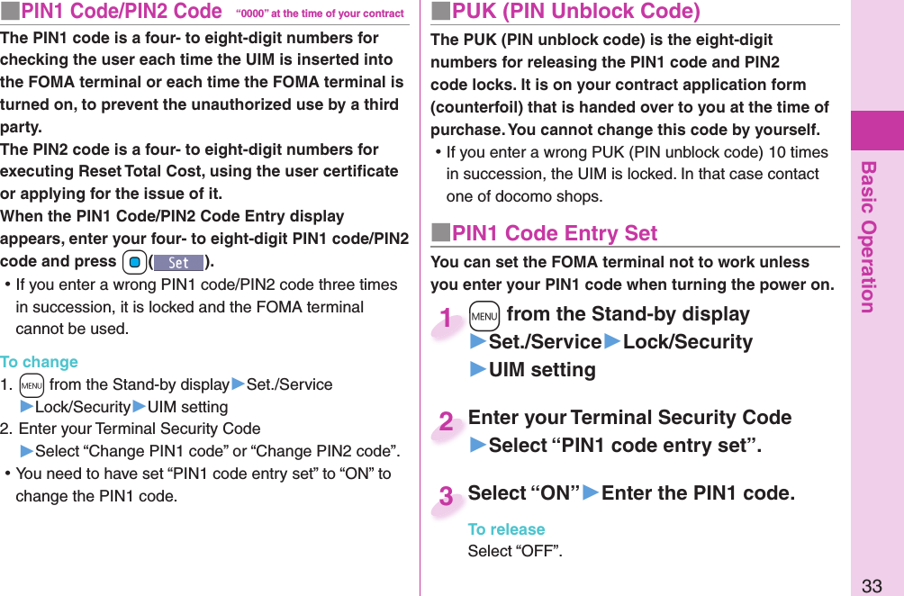 Basic Operation33■ PIN1 Code/ PIN2 Code“0000” at the time of your contractThe PIN1 code is a four- to eight-digit numbers for checking the user each time the UIM is inserted into the FOMA terminal or each time the FOMA terminal is turned on, to prevent the unauthorized use by a third party.The PIN2 code is a four- to eight-digit numbers for executing Reset Total Cost, using the user certiﬁ cate or applying for the issue of it.When the PIN1 Code/PIN2 Code Entry display appears, enter your four- to eight-digit PIN1 code/PIN2 code and press +Oo(). ⿠If you enter a wrong PIN1 code/PIN2 code three times in succession, it is locked and the FOMA terminal cannot be used.To change1. +m from the Stand-by display▶Set./Service▶Lock/Security▶UIM setting2. Enter your Terminal Security Code▶Select “Change PIN1 code” or “Change PIN2 code”. ⿠You need to have set “PIN1 code entry set” to “ON” to change the PIN1 code.■ PUK (PIN Unblock Code)The PUK (PIN unblock code) is the eight-digit numbers for releasing the PIN1 code and PIN2 code locks. It is on your contract application form (counterfoil) that is handed over to you at the time of purchase. You cannot change this code by yourself. ⿠If you enter a wrong PUK (PIN unblock code) 10 times in succession, the UIM is locked. In that case contact one of docomo shops.■ PIN1 Code Entry SetYou can set the FOMA terminal not to work unless you enter your PIN1 code when turning the power on.+m from the Stand-by display▶Set./Service▶Lock/Security▶UIM setting+m+1Enter your Terminal Security Code▶Select “PIN1 code entry set”.Enter your Terminal Security Code2Select “ON”▶Enter the PIN1 code.To releaseSelect “OFF”.Select “ON”3