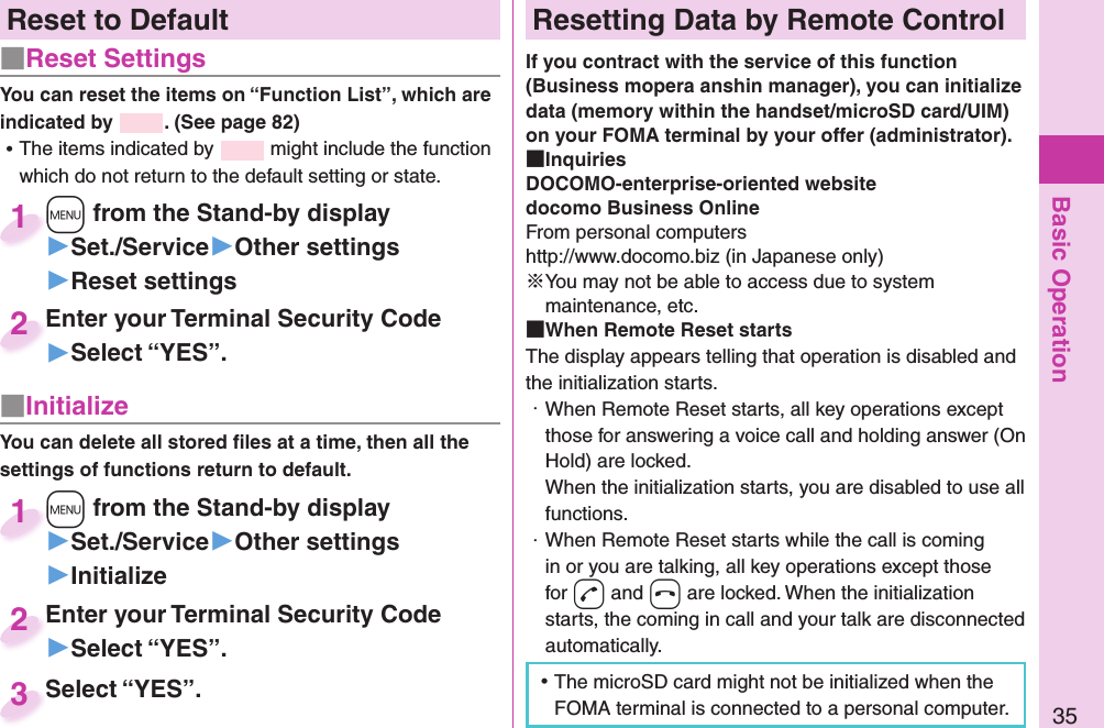 Basic Operation35Reset to Default■  Reset SettingsYou can reset the items on “Function List”, which are indicated by  . (See page 82) ⿠The items indicated by   might include the function which do not return to the default setting or state.+m from the Stand-by display▶Set./Service▶Other settings▶Reset settings+m+1Enter your Terminal Security Code▶Select “YES”.Enter your Terminal Security Code2■ InitializeYou can delete all stored ﬁ les at a time, then all the settings of functions return to default.+m from the Stand-by display▶Set./Service▶Other settings▶Initialize+m+1Enter your Terminal Security Code▶Select “YES”.Enter your Terminal Security Code2Select “YES”.Select “YES”.3 Resetting Data by Remote ControlIf you contract with the service of this function (Business mopera anshin manager), you can initialize data (memory within the handset/microSD card/UIM) on your FOMA terminal by your offer (administrator). InquiriesDOCOMO-enterprise-oriented websitedocomo Business OnlineFrom personal computershttp://www.docomo.biz (in Japanese only)※You may not be able to access due to system maintenance, etc. When Remote Reset startsThe display appears telling that operation is disabled and the initialization starts.・ When Remote Reset starts, all key operations except those for answering a voice call and holding answer (On Hold) are locked.When the initialization starts, you are disabled to use all functions.・ When Remote Reset starts while the call is coming in or you are talking, all key operations except those for -d and -h are locked. When the initialization starts, the coming in call and your talk are disconnected automatically. ⿠The microSD card might not be initialized when the FOMA terminal is connected to a personal computer.