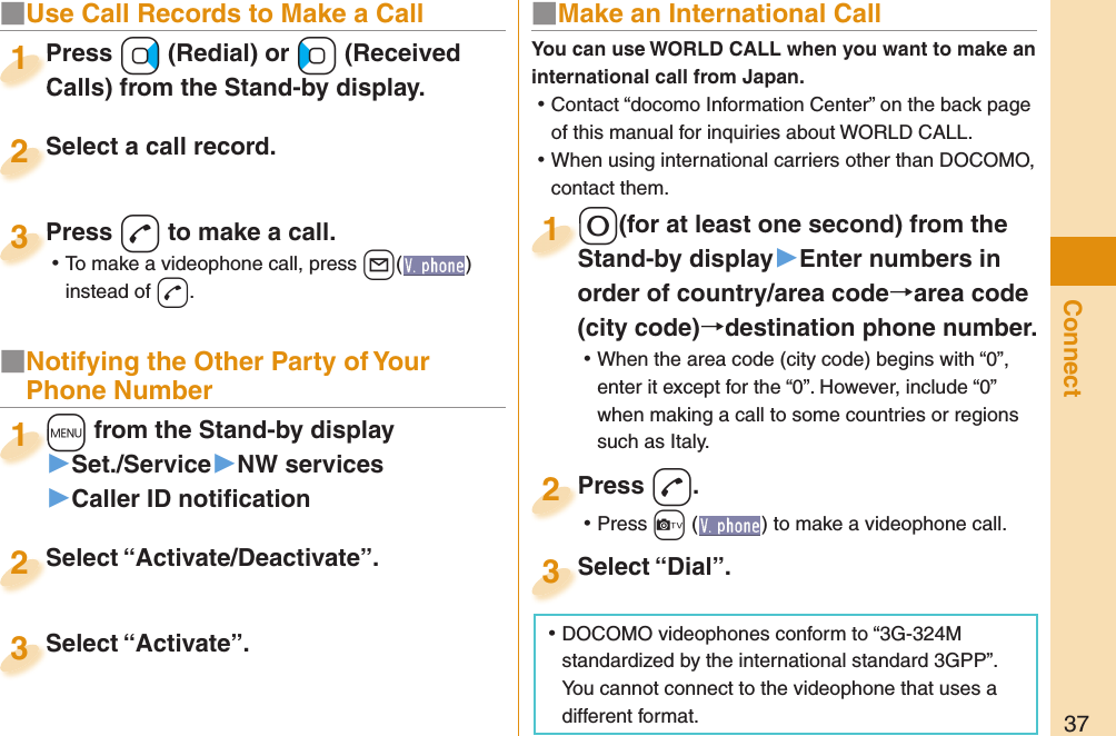 37Connect■  Use Call Records to Make a CallPress +Vo (Redial) or +Co (Received Calls) from the Stand-by display.Press Calls) from the Stand-by display.1Select a call record.Select a call record.2Press -d to make a call. ⿠To make a videophone call, press ++l( ) instead of d.Press 3■ Notifying the Other Party of Your Phone Number+m from the Stand-by display▶Set./Service▶NW services▶Caller ID notiﬁ cation+m+1Select “Activate/Deactivate”.Select “Activate/Deactivate”.2Select “Activate”.Select “Activate”.3■ Make an International Call-0(for at least one second) from the Stand-by display󱚤Enter numbers in order of country/area codearea code (city code)destination phone number. ⿠When the area code (city code) begins with “0”, enter it except for the “0-”. However, include “0” when making a call to some countries or regions such as Italy.-0-Stand-by display1Press -d. ⿠Press +c ( ) to make a videophone call.Press 2Select “Dial”.Select “Dial”.3You can use  WORLD CALL when you want to make an international call from Japan. ⿠Contact “docomo Information Center” on the back page of this manual for inquiries about WORLD CALL. ⿠When using international carriers other than DOCOMO, contact them. ⿠DOCOMO videophones conform to “3G-324M standardized by the international standard 3GPP”. You cannot connect to the videophone that uses a different format.