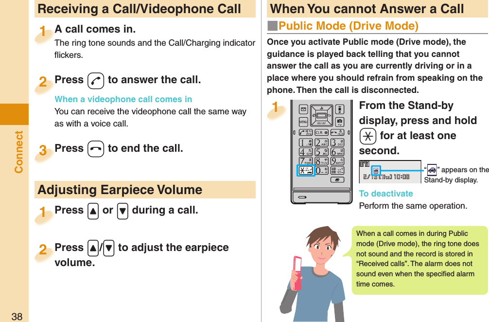 38ConnectFrom the Stand-by display, press and hold -a for at least one second.“ ” appears on the Stand-by display.To deactivatePerform the same operation.1  Receiving a Call/Videophone CallA call comes in.The ring tone sounds and the Call/Charging indicator ﬂ ickers.A call comes in.The ring tone sounds and the Call/Charging indicator 1Press -d to answer the call.When a videophone call comes inYou can receive the videophone call the same way as with a voice call.Press When a videophone call comes in2Press -h to end the call.Press 3Press .&lt; or .&gt; during a call.Press 1 Adjusting Earpiece VolumePress .&lt;/.&gt; to adjust the earpiece volume.Press volume.2 When You cannot Answer a CallOnce you activate Public mode (Drive mode), the guidance is played back telling that you cannot answer the call as you are currently driving or in a place where you should refrain from speaking on the phone. Then the call is disconnected.■  Public Mode (Drive Mode)When a call comes in during Public mode (Drive mode), the ring tone does not sound and the record is stored in “Received calls”. The alarm does not sound even when the speciﬁ ed alarm time comes.