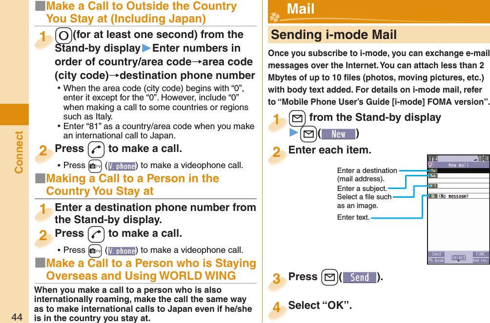 44Connect■Make a Call to Outside the Country You Stay at (Including Japan)-0(for at least one second) from the Stand-by display▶Enter numbers in order of country/area code→area code (city code)→destination phone number ⿠When the area code (city code) begins with “0”, enter it except for the “0”. However, include “0” when making a call to some countries or regions such as Italy. ⿠Enter “81” as a country/area code when you make an international call to Japan.-0-Stand-by display1Press -d to make a call. ⿠Press +c ( ) to make a videophone call.Press 2     Sending i-mode MailOnce you subscribe to i-mode, you can exchange e-mail messages over the Internet. You can attach less than 2 Mbytes of up to 10 ﬁ les (photos, moving pictures, etc.) with body text added. For details on i-mode mail, refer to “Mobile Phone User’s Guide [i-mode] FOMA version”.+l from the Stand-by display▶+l()+l+1Enter each item.Enter each item.2Enter a destination (mail address).Enter a subject.Select a ﬁ le such as an image.Enter text.Press +l( ).Press 3 Mail■Making a Call to a Person in the Country You Stay atEnter a destination phone number from the Stand-by display.Enter a destination phone number from the Stand-by display.1Press -d to make a call. ⿠Press +c ( ) to make a videophone call.Press 2■Make a Call to a Person who is Staying Overseas and Using WORLD WINGWhen you make a call to a person who is also internationally roaming, make the call the same way as to make international calls to Japan even if he/she is in the country you stay at.Select “OK”.Select “OK”.4