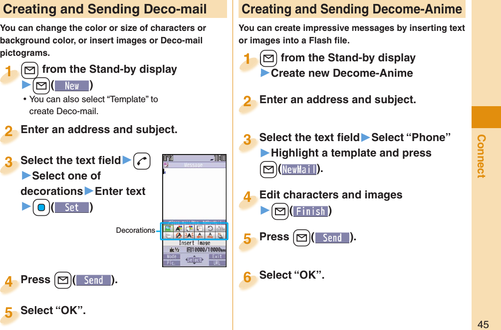 45Connect Creating and Sending Deco-mailYou can change the color or size of characters or background color, or insert images or Deco-mail pictograms. Creating and Sending Decome-AnimeYou can create impressive messages by inserting text or images into a Flash ﬁ le.+l from the Stand-by display▶+l() ⿠You can also select “Template” to create Deco-mail.+l+1Enter an address and subject.Enter an address and subject.2Press +l( ).Press 4Select “OK”.Select “OK”.5+l from the Stand-by display▶Create new Decome-Anime+l+11Select the text ﬁ eld▶Select “Phone”▶Highlight a template and press +l(). Select the text ﬁ eld3Edit characters and images▶l()Edit characters and images4Press l( ).Press 5Enter an address and subject.Enter an address and subject.2Select “OK”.Select “OK”.6Select the text ﬁ eld▶d▶Select one of decorations▶Enter text▶+Oo()Select the text ﬁ eld3Decorations