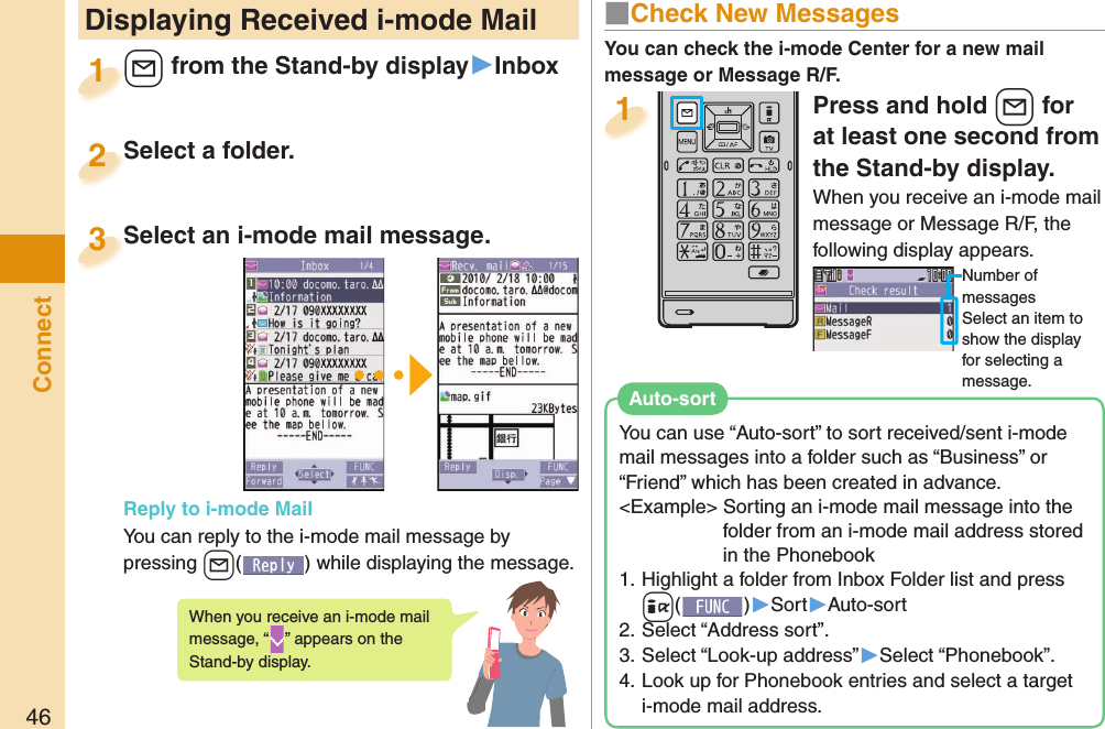 46ConnectPress and hold +l for at least one second from the Stand-by display.When you receive an i-mode mail message or Message R/F, the following display appears.Number of messagesSelect an item to show the display for selecting a message.1 Displaying Received i-mode Mail+l from the Stand-by display▶Inbox+l+1Select a folder.Select a folder.2Select an i-mode mail message. Reply to i-mode MailYou can reply to the i-mode mail message by pressing +l() while displaying the message. Select an i-mode mail message.3When you receive an i-mode mail message, “ ” appears on the Stand-by display.■ Check New MessagesYou can check the i-mode Center for a new mail message or Message R/F.You can use “Auto-sort” to sort received/sent i-mode mail messages into a folder such as “Business” or “Friend” which has been created in advance.&lt;Example&gt; Sorting an i-mode mail message into the folder from an i-mode mail address stored in the Phonebook 1. Highlight a folder from Inbox Folder list and press +i()▶Sort▶Auto-sort2. Select “Address sort”.3. Select “Look-up address”▶Select “Phonebook”.4. Look up for Phonebook entries and select a target i-mode mail address.  Auto-sort