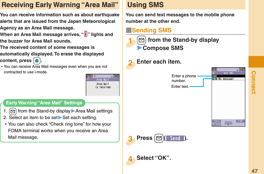 47ConnectYou can receive information such as about earthquake alerts that are issued from the Japan Meteorological Agency as an Area Mail message. When an Area Mail message arrives, “ ” lights and the buzzer for Area Mail sounds.The received content of some messages is automatically displayed. To erase the displayed content, press +Oo. ⿠You can receive Area Mail messages even when you are not contracted to use i-mode.1. l from the Stand-by display▶Area Mail settings2. Select an item to be set▶Set each setting. ⿠You can also check “Check ring tone” for how your FOMA terminal works when you receive an Area Mail message. Early Warning “Area Mail” SettingsReceiving  Early Warning “ Area Mail” Using SMSYou can send text messages to the mobile phone number at the other end.Enter each item.Enter each item.2Enter a phone number.Enter text.l from the Stand-by display▶Compose SMSl1Press +l( ).Press 3■Sending SMSSelect “OK”.Select “OK”.4