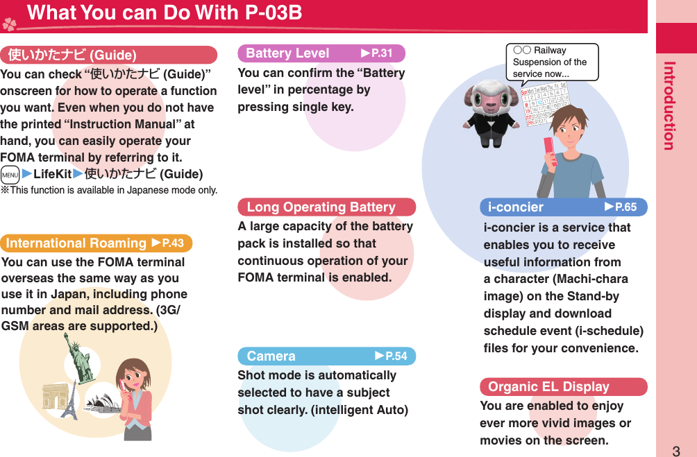 3Introduction○○ RailwaySuspension of the service now... What You can Do With P-03B (Guide)International Roaming 󱚤P.43You can use the FOMA terminal overseas the same way as you use it in Japan, including phone number and mail address. (3G/GSM areas are supported.)i-concier 󱚤P.65i-concier is a service that enables you to receive useful information from a character (Machi-chara image) on the Stand-by display and download schedule event (i-schedule) ﬁ les for your convenience.Organic EL DisplayYou are enabled to enjoy ever more vivid images or movies on the screen.You can check “使いかたナビ (Guide)” onscreen for how to operate a function you want. Even when you do not have the printed “Instruction Manual” at hand, you can easily operate your FOMA terminal by referring to it.m▶LifeKit▶使いかたナビ (Guide)※This function is available in Japanese mode only.Long Operating BatteryA large capacity of the battery pack is installed so that continuous operation of your FOMA terminal is enabled.Camera 󱚤P.54Shot mode is automatically selected to have a subject shot clearly. (intelligent Auto)Battery Level▶P.31You can conﬁ rm the “Battery level” in percentage by pressing single key.