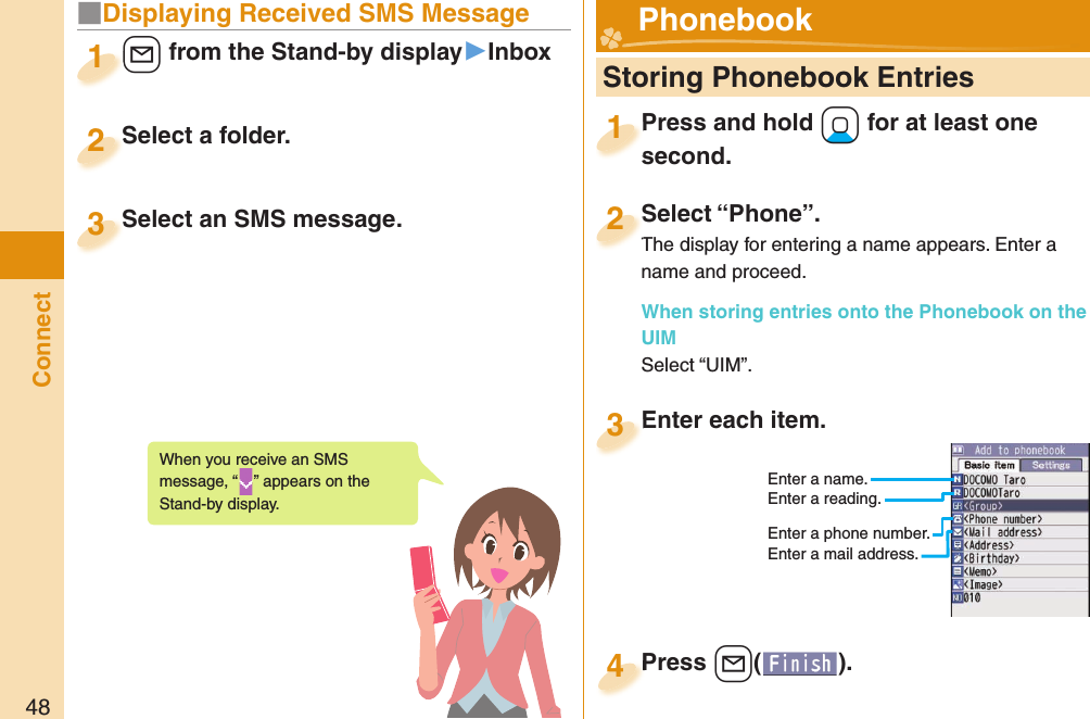 48Connect■Displaying Received SMS Message+l from the Stand-by display▶Inbox+l+1Select a folder.Select a folder.2Select an SMS message.Select an SMS message.3When you receive an SMS message, “ ” appears on the Stand-by display.  Storing Phonebook EntriesPress and hold +Xo for at least one second.Press and hold second.1Select “Phone”.The display for entering a name appears. Enter a name and proceed.When storing entries onto the Phonebook on the UIMSelect “UIM”.Select “Phone”.The display for entering a name appears. Enter a 2Enter each item.Enter each item.3Enter a name.Enter a reading.Enter a phone number.Enter a mail address.Press +l( ).Press 4 Phonebook