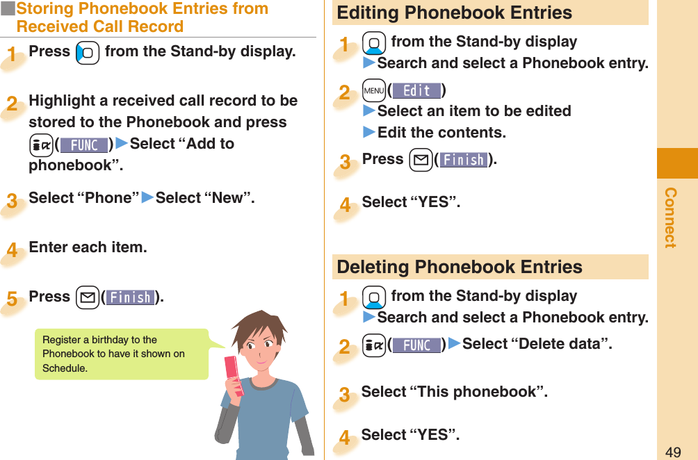 49Connect Editing Phonebook Entries+Xo from the Stand-by display󱚤Search and select a Phonebook entry.+o+1+m()󱚤Select an item to be edited󱚤Edit the contents.+m+2Press +l( ).Press 3Select “YES”.Select “YES”.4 Deleting Phonebook Entries+Xo from the Stand-by display󱚤Search and select a Phonebook entry.+o+1+i()󱚤Select “Delete data”.+i+2Select “This phonebook”.Select “This phonebook”.3Select “YES”.Select “YES”.4■Storing Phonebook Entries from Received Call Record+Press Co from the Stand-by display.++Press +1Highlight a received call record to be stored to the Phonebook and press +i()▶Select “Add to phonebook”.Highlight a received call record to be stored to the Phonebook and press 2Select “Phone”▶Select “New”.Select “Phone”3Enter each item.Enter each item.4Press +l( ).Press 5Register a birthday to the Phonebook to have it shown on Schedule. 