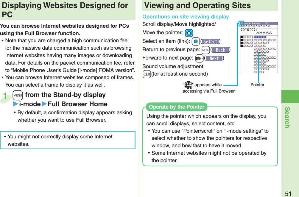 51Search+m from the Stand-by display▶i-mode▶Full Browser Home ⿠By default, a conﬁ rmation display appears asking whether you want to use Full Browser. +m+1 Displaying Websites Designed for PCYou can browse Internet websites designed for PCs using the Full Browser function. ⿠Note that you are charged a high communication fee for the massive data communication such as browsing Internet websites having many images or downloading data. For details on the packet communication fee, refer to “Mobile Phone User’s Guide [i-mode] FOMA version”. ⿠You can browse Internet websites composed of frames. You can select a frame to display it as well.Viewing and Operating SitesOperations on site viewing displayScroll display/Move highlighted/Move the pointer:+MoSelect an item (link): +Oo()Return to previous page: +m()Forward to next page:+c()Sound volume adjustment: -r(for at least one second)“ ” appears while accessing via Full Browser.Pointer ⿠You might not correctly display some Internet websites.Using the pointer which appears on the display, you can scroll displays, select content, etc. ⿠You can use “Pointer/scroll” on “i-mode settings” to select whether to show the pointers for respective window, and how fast to have it moved. ⿠Some Internet websites might not be operated by the pointer.Operate by the  Pointer