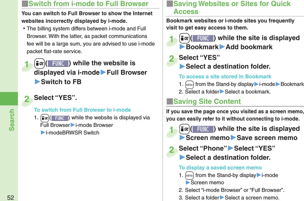 52Search■ Saving Site ContentIf you save the page once you visited as a screen memo, you can easily refer to it without connecting to i-mode.+i() while the site is displayed▶Screen memo▶Save screen memo+i+1Select “Phone”▶Select “YES”▶Select a destination folder.To display a saved screen memo1. +m from the Stand-by display▶i-mode▶Screen memo2. Select “i-mode Browser” or “Full Browser”.3. Select a folder▶Select a screen memo.Select “Phone”2■ Saving Websites or Sites for Quick AccessBookmark websites or i-mode sites you frequently visit to get easy access to them. +i() while the site is displayed▶Bookmark▶Add bookmark+i+1Select “YES”▶Select a destination folder.To access a site stored in Bookmark1. +m from the Stand-by display▶i-mode▶Bookmark2. Select a folder▶Select a bookmark.Select “YES”2■Switch from i-mode to Full BrowserYou can switch to Full Browser to show the Internet websites incorrectly displayed by i-mode. ⿠The billing system differs between i-mode and Full Browser. With the latter, as packet communications fee will be a large sum, you are advised to use i-mode packet ﬂ at-rate service.+i() while the website is displayed via i-mode▶Full Browser▶Switch to FB+i+displayed via i-mode1Select “YES”.To switch from Full Browser to i-mode1. +i() while the website is displayed via Full Browser▶i-mode Browser▶i-modeBRWSR SwitchSelect “YES”.To switch from Full Browser to i-mode2