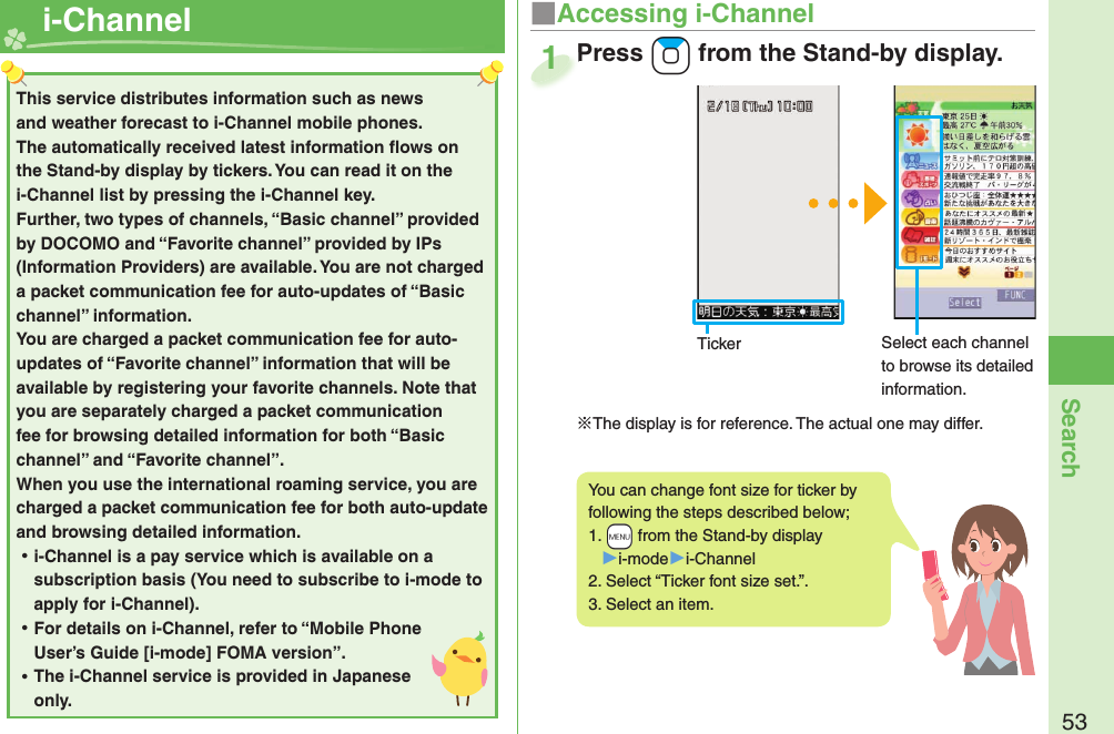 53Search  i-Channel ■Accessing i-ChannelPress +Zo from the Stand-by display.※The display is for reference. The actual one may differ.Press 1This service distributes information such as news and weather forecast to i-Channel mobile phones. The automatically received latest information ﬂ ows on the Stand-by display by tickers. You can read it on the i-Channel list by pressing the i-Channel key. Further, two types of channels, “Basic channel” provided by DOCOMO and “Favorite channel” provided by IPs (Information Providers) are available. You are not charged a packet communication fee for auto-updates of “Basic channel” information. You are charged a packet communication fee for auto-updates of “Favorite channel” information that will be available by registering your favorite channels. Note that you are separately charged a packet communication fee for browsing detailed information for both “Basic channel” and “Favorite channel”. When you use the international roaming service, you are charged a packet communication fee for both auto-update and browsing detailed information. ⿠i-Channel is a pay service which is available on a subscription basis (You need to subscribe to i-mode to apply for i-Channel). ⿠For details on i-Channel, refer to “Mobile Phone User’s Guide [i-mode] FOMA version”. ⿠The i-Channel service is provided in Japanese only.Ticker Select each channel to browse its detailed information.You can change font size for ticker by following the steps described below;1.  +m from the Stand-by display▶i-mode▶i-Channel2. Select “Ticker font size set.”.3. Select an item.