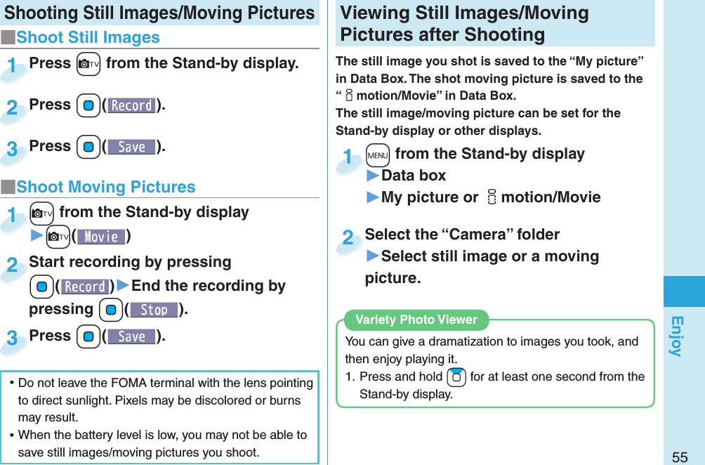 55Enjoy Shooting Still Images/Moving Pictures Viewing Still Images/Moving Pictures after ShootingThe still image you shot is saved to the “My picture” in Data Box. The shot moving picture is saved to the “imotion/Movie” in Data Box. The still image/moving picture can be set for the Stand-by display or other displays.+m from the Stand-by display▶Data box▶My picture or imotion/Movie+m+1Select the “Camera” folder▶Select still image or a moving picture.Select the “Camera” folder2You can give a dramatization to images you took, and then enjoy playing it.1. Press and hold +Zo for at least one second from the Stand-by display. Variety Photo Viewer■Shoot Still Images ⿠Do not leave the FOMA terminal with the lens pointing to direct sunlight. Pixels may be discolored or burns may result. ⿠When the battery level is low, you may not be able to save still images/moving pictures you shoot.Press +c from the Stand-by display.Press 1Press +Oo( ).Press 2Press +Oo( ).Press 3■Shoot Moving Pictures+c from the Stand-by display▶+c()+c+1Start recording by pressing +Oo()▶End the recording by pressing +Oo().Start recording by pressing +o+2Press +Oo( ).Press 3