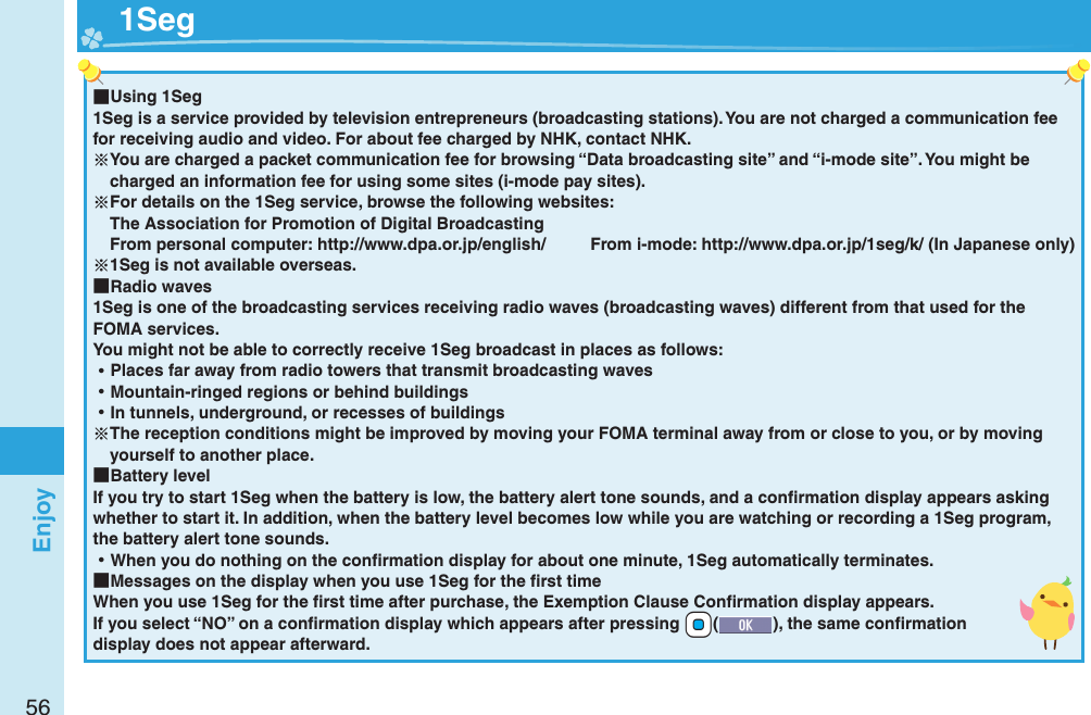 56Enjoy ■Using 1Seg1Seg is a service provided by television entrepreneurs (broadcasting stations). You are not charged a communication fee for receiving audio and video. For about fee charged by NHK, contact NHK.You are charged a packet communication fee for browsing “Data broadcasting site” and “i-mode site”. You might be charged an information fee for using some sites (i-mode pay sites).For details on the 1Seg service, browse the following websites: The Association for Promotion of Digital Broadcasting From personal computer: http://www.dpa.or.jp/english/  From i-mode: http://www.dpa.or.jp/1seg/k/ (In Japanese only)1Seg is not available overseas. ■Radio waves1Seg is one of the broadcasting services receiving radio waves (broadcasting waves) different from that used for the FOMA services. You might not be able to correctly receive 1Seg broadcast in places as follows: ⿠Places far away from radio towers that transmit broadcasting waves ⿠Mountain-ringed regions or behind buildings ⿠In tunnels, underground, or recesses of buildingsThe reception conditions might be improved by moving your FOMA terminal away from or close to you, or by moving yourself to another place. ■Battery levelIf you try to start 1Seg when the battery is low, the battery alert tone sounds, and a conﬁ rmation display appears asking whether to start it. In addition, when the battery level becomes low while you are watching or recording a 1Seg program, the battery alert tone sounds. ⿠When you do nothing on the conﬁ rmation display for about one minute, 1Seg automatically terminates. ■Messages on the display when you use 1Seg for the ﬁ rst timeWhen you use 1Seg for the ﬁ rst time after purchase, the Exemption Clause Conﬁ rmation display appears.If you select “NO” on a conﬁ rmation display which appears after pressing +Oo(), the same conﬁ rmation display does not appear afterward.  1Seg