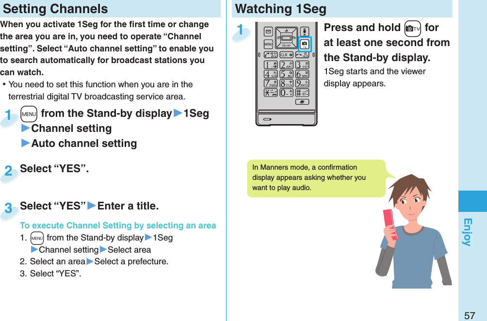 57EnjoyWatching 1SegPress and hold +c for at least one second from the Stand-by display.1Seg starts and the viewer display appears.1 Setting ChannelsWhen you activate 1Seg for the ﬁ rst time or change the area you are in, you need to operate “Channel setting”. Select “Auto channel setting” to enable you to search automatically for broadcast stations you can watch. ⿠You need to set this function when you are in the terrestrial digital TV broadcasting service area.+m from the Stand-by display▶1Seg▶Channel setting▶Auto channel setting+m+1Select “YES”.Select “YES”.2Select “YES”▶Enter a title.To execute Channel Setting by selecting an area1. +m from the Stand-by display▶1Seg▶Channel setting▶Select area2. Select an area▶Select a prefecture.3. Select “YES”.Select “YES”To execute Channel Setting by selecting an area3In Manners mode, a conﬁ rmation display appears asking whether you want to play audio. 