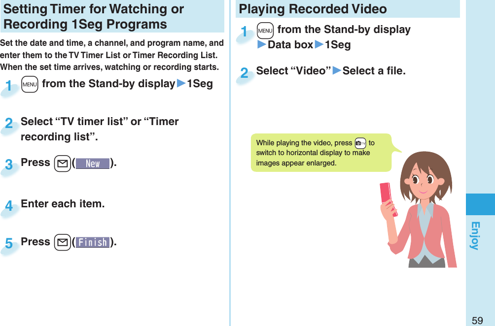 59EnjoySetting   Timer for Watching or Recording 1Seg ProgramsSet the date and time, a channel, and program name, and enter them to the TV Timer List or Timer Recording List. When the set time arrives, watching or recording starts. +m from the Stand-by display▶1Seg+m+1Press +l( ).Press 3Enter each item.Enter each item.4Press +l( ).Press 5Select “TV timer list” or “Timer recording list”.Select “TV timer list” or “Timer recording list”.2Playing Recorded  Video+m from the Stand-by display▶Data box▶1Seg+m+1Select “Video”▶Select a ﬁ le.Select “Video”2While playing the video, press +c to switch to horizontal display to make images appear enlarged.