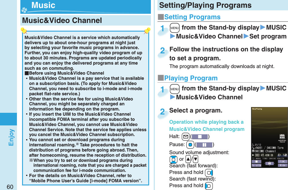 60EnjoyMusic&amp;Video Channel is a service which automatically delivers up to about one-hour programs at night just by selecting your favorite music programs in advance. Further, you can enjoy high-quality video program of up to about 30 minutes. Programs are updated periodically and you can enjoy the delivered programs at any time such as on commuting. ■Before using Music&amp;Video Channel ⿠Music&amp;Video Channel is a pay service that is available on a subscription basis. (To apply for Music&amp;Video Channel, you need to subscribe to i-mode and i-mode packet ﬂ at-rate service.) ⿠Other than the service fee for using Music&amp;Video Channel, you might be separately charged an information fee depending on the program. ⿠If you insert the UIM to the Music&amp;Video Channel incompatible FOMA terminal after you subscribe to Music&amp;Video Channel, you cannot use Music&amp;Video Channel Service. Note that the service fee applies unless you cancel the Music&amp;Video Channel subscription. ⿠You cannot set or download programs during international roaming. Take procedures to halt the distribution of programs before going abroad. Then, after homecoming, resume the reception of distribution.When you try to set or download programs during international roaming, note that you are charged a packet communication fee for i-mode communication. ⿠For the details on Music&amp;Video Channel, refer to “Mobile Phone User’s Guide [i-mode] FOMA version”. Music&amp;Video Channel ■Setting Programs+m from the Stand-by display▶MUSIC▶Music&amp;Video Channel▶Set program+m+1Follow the instructions on the display to set a program.The program automatically downloads at night.Follow the instructions on the display to set a program.2■Playing Program+m from the Stand-by display▶MUSIC▶Music&amp;Video Channel+m+1Select a program.Operation while playing back a Music&amp;Video Channel programHalt:+l() Pause: +Oo()Sound volume adjustment: +Bo or &lt;/&gt;Search (fast forward): Press and hold +VoSearch (fast rewind): Press and hold +CoSelect a program.Operation while playing back a 2Setting/Playing Programs Music