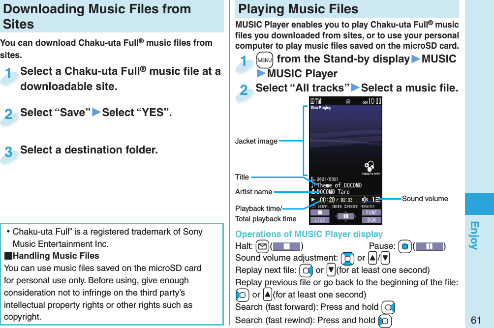 61EnjoyDownloading Music Files from SitesYou can download Chaku-uta Full® music ﬁ les from sites.Select a Chaku-uta Full® music ﬁ le at a downloadable site.Select a Chaku-uta Fulldownloadable site.1Select “Save”▶Select “YES”.Select “Save”2Select a destination folder.Select a destination folder.3 ⿠Chaku-uta Full” is a registered trademark of Sony Music Entertainment Inc. Handling Music FilesYou can use music ﬁ les saved on the microSD card for personal use only. Before using, give enough consideration not to infringe on the third party’s intellectual property rights or other rights such as copyright. Playing Music Files+m from the Stand-by display▶MUSIC▶MUSIC Player+m+1Select “All tracks”▶Select a music ﬁ le.Select “All tracks”2MUSIC Player enables you to play Chaku-uta Full® music ﬁ les you downloaded from sites, or to use your personal computer to play music ﬁ les saved on the microSD card.Sound volumeJacket imageArtist nameTitlePlayback time/Total playback time  Operations of MUSIC Player displayHalt: +l()  Pause: +Oo( )Sound volume adjustment: +Bo or &lt;/&gt;Replay next ﬁ le: +Vo or &gt;(for at least one second)Replay previous ﬁ le or go back to the beginning of the ﬁ le:+Co or &lt;(for at least one second)Search (fast forward): Press and hold +VoSearch (fast rewind): Press and hold +Co