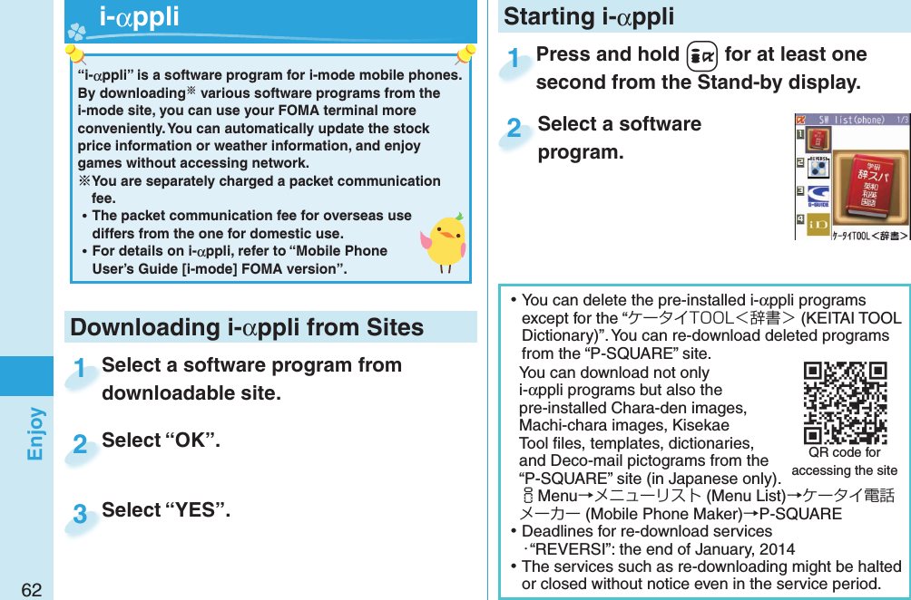 62EnjoyPress and hold +i for at least one second from the Stand-by display.Press and hold second from the Stand-by display.1Select a software program.2“i-αppli” is a software program for i-mode mobile phones. By downloading various software programs from the i-mode site, you can use your FOMA terminal more conveniently. You can automatically update the stock price information or weather information, and enjoy games without accessing network. You are separately charged a packet communication fee. ⿠The packet communication fee for overseas use differs from the one for domestic use. ⿠For details on i-αppli, refer to “Mobile Phone User’s Guide [i-mode] FOMA version”.  i-αppliDownloading i-αppli from SitesSelect a software program from downloadable site.Select a software program from downloadable site.1Select “OK”.Select “OK”.2Select “YES”.Select “YES”.3Starting i-αppli ⿠You can delete the pre-installed i-αppli programs except for the “ケータイTOOL＜辞書＞ (KEITAI TOOL Dictionary)”. You can re-download deleted programs from the “P-SQUARE” site.You can download not only i-αppli programs but also the pre-installed Chara-den images, Machi-chara images, Kisekae Tool ﬁ les, templates, dictionaries, and Deco-mail pictograms from the “P-SQUARE” site (in Japanese only).iMenu→メニューリスト (Menu List)→ケータイ電話メーカー (Mobile Phone Maker)→P-SQUARE ⿠Deadlines for re-download services・“REVERSI”: the end of January, 2014 ⿠The services such as re-downloading might be halted or closed without notice even in the service period.QR code for accessing the site