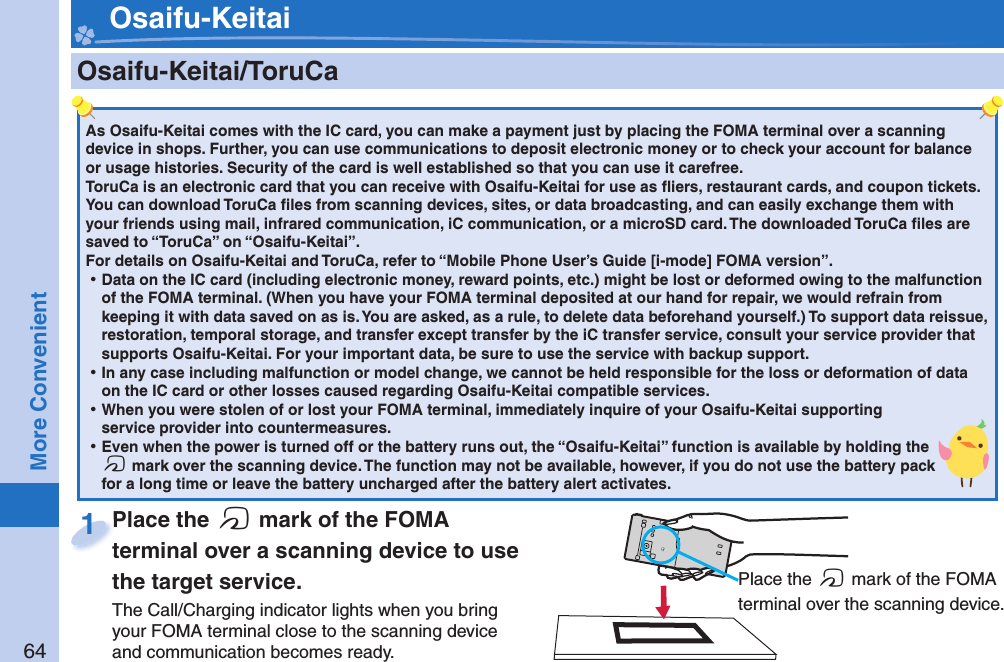 64More Convenient    Osaifu-Keitai/ ToruCaAs Osaifu-Keitai comes with the IC card, you can make a payment just by placing the FOMA terminal over a scanning device in shops. Further, you can use communications to deposit electronic money or to check your account for balance or usage histories. Security of the card is well established so that you can use it carefree.ToruCa is an electronic card that you can receive with Osaifu-Keitai for use as ﬂ iers, restaurant cards, and coupon tickets. You can download ToruCa ﬁ les from scanning devices, sites, or data broadcasting, and can easily exchange them with your friends using mail, infrared communication, iC communication, or a microSD card. The downloaded ToruCa ﬁ les are saved to “ToruCa” on “Osaifu-Keitai”.For details on Osaifu-Keitai and ToruCa, refer to “Mobile Phone User’s Guide [i-mode] FOMA version”. ⿠Data on the IC card (including electronic money, reward points, etc.) might be lost or deformed owing to the malfunction of the FOMA terminal. (When you have your FOMA terminal deposited at our hand for repair, we would refrain from keeping it with data saved on as is. You are asked, as a rule, to delete data beforehand yourself.) To support data reissue, restoration, temporal storage, and transfer except transfer by the iC transfer service, consult your service provider that supports Osaifu-Keitai. For your important data, be sure to use the service with backup support. ⿠In any case including malfunction or model change, we cannot be held responsible for the loss or deformation of data on the IC card or other losses caused regarding Osaifu-Keitai compatible services. ⿠When you were stolen of or lost your FOMA terminal, immediately inquire of your Osaifu-Keitai supporting service provider into countermeasures. ⿠Even when the power is turned off or the battery runs out, the “Osaifu-Keitai” function is available by holding the f mark over the scanning device. The function may not be available, however, if you do not use the battery pack for a long time or leave the battery uncharged after the battery alert activates.Place the  f mark of the FOMA terminal over a scanning device to use the target service.The Call/Charging indicator lights when you bring your FOMA terminal close to the scanning device and communication becomes ready.Place the terminal over a scanning device to use 1 Place the f mark of the FOMA terminal over the scanning device. Osaifu-Keitai