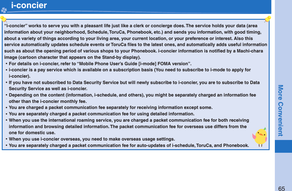65More Convenient   i-concier“i-concier” works to serve you with a pleasant life just like a clerk or concierge does. The service holds your data (area information about your neighborhood, Schedule, ToruCa, Phonebook, etc.) and sends you information, with good timing, about a variety of things according to your living area, your current location, or your preference or interest. Also this service automatically updates schedule events or ToruCa ﬁ les to the latest ones, and automatically adds useful information such as about the opening period of various shops to your Phonebook. i-concier information is notiﬁ ed by a Machi-chara image (cartoon character that appears on the Stand-by display). ⿠For details on i-concier, refer to “Mobile Phone User’s Guide [i-mode] FOMA version”. ⿠i-concier is a pay service which is available on a subscription basis (You need to subscribe to i-mode to apply for i-concier). ⿠If you have not subscribed to Data Security Service but will newly subscribe to i-concier, you are to subscribe to Data Security Service as well as i-concier. ⿠Depending on the content (information, i-schedule, and others), you might be separately charged an information fee other than the i-concier monthly fee. ⿠You are charged a packet communication fee separately for receiving information except some.  ⿠You are separately charged a packet communication fee for using detailed information. ⿠When you use the international roaming service, you are charged a packet communication fee for both receiving information and browsing detailed information. The packet communication fee for overseas use differs from the one for domestic use. ⿠When you use i-concier overseas, you need to make overseas usage settings. ⿠You are separately charged a packet communication fee for auto-updates of i-schedule, ToruCa, and Phonebook.