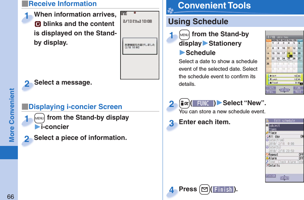 66More Convenient   Using Schedule+m from the Stand-by display▶Stationery▶ScheduleSelect a date to show a schedule event of the selected date. Select the schedule event to conﬁ rm its details.+m+display1+i()▶Select “New”.You can store a new schedule event.+i+You can store a new schedule event.2Enter each item.Enter each item.3Press +l( ).Press 4 Convenient Tools■Receive Information■Displaying i-concier ScreenWhen information arrives,  blinks and the content is displayed on the Stand-by display.When information arrives, 1Select a piece of information.Select a piece of information.2Select a message.Select a message.2+m from the Stand-by display▶i-concier+m+1