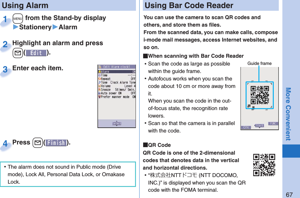 67More Convenient+m from the Stand-by display▶Stationery▶Alarm+m+1Highlight an alarm and press +l().Highlight an alarm and press +l+2Enter each item.Enter each item.3 Using AlarmPress +l( ).Press 4 ⿠The alarm does not sound in Public mode (Drive mode), Lock All, Personal Data Lock, or Omakase Lock. Using Bar Code ReaderYou can use the camera to scan QR codes and others, and store them as ﬁ les.From the scanned data, you can make calls, compose i-mode mail messages, access Internet websites, and so on. When scanning with Bar Code Reader ⿠Scan the code as large as possible within the guide frame. ⿠Autofocus works when you scan the code about 10 cm or more away from it.When you scan the code in the out-of-focus state, the recognition rate lowers. ⿠Scan so that the camera is in parallel with the code.  QR CodeQR Code is one of the 2-dimensional codes that denotes data in the vertical and horizontal directions. ⿠“株式会社NTTドコモ (NTT DOCOMO, INC.)” is displayed when you scan the QR code with the FOMA terminal.Guide frame