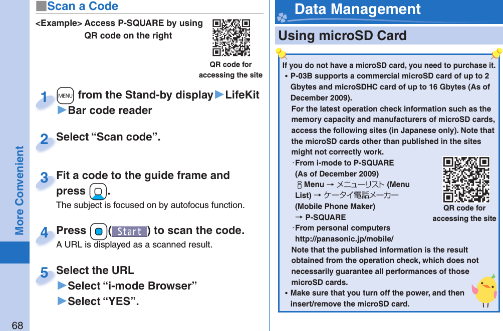 68More Convenient&lt;Example&gt; Access P-SQUARE by using QR code on the rightQR code for accessing the site+m from the Stand-by display▶LifeKit▶Bar code reader+m+1Select “Scan code”.Select “Scan code”.2Fit a code to the guide frame and press +Xo.The subject is focused on by autofocus function.Fit a code to the guide frame and press 3Press +Oo( ) to scan the code.A URL is displayed as a scanned result.Press A URL is displayed as a scanned result.4Select the URL▶Select “i-mode Browser”▶Select “YES”.Select the URL5■Scan a Code  Using microSD Card Data ManagementIf you do not have a microSD card, you need to purchase it.  ⿠P-03B supports a commercial microSD card of up to 2 Gbytes and microSDHC card of up to 16 Gbytes (As of December 2009).For the latest operation check information such as the memory capacity and manufacturers of microSD cards, access the following sites (in Japanese only). Note that the microSD cards other than published in the sites might not correctly work. ・ From i-mode to P-SQUARE(As of December 2009)iMenu →メニューリスト(Menu List) →ケータイ電話メーカー (Mobile Phone Maker) →P-SQUARE・ From personal computershttp://panasonic.jp/mobile/Note that the published information is the result obtained from the operation check, which does not necessarily guarantee all performances of those microSD cards. ⿠Make sure that you turn off the power, and then insert/remove the microSD card.QR code for accessing the site