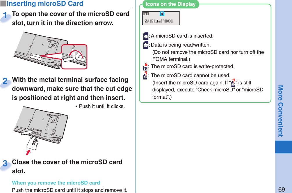 69More Convenient■ Inserting microSD CardTo open the cover of the microSD card slot, turn it in the direction arrow.To open the cover of the microSD card slot, turn it in the direction arrow.1: A microSD card is inserted.: Data is being read/written.(Do not remove the microSD card nor turn off the FOMA terminal.):  The microSD card is write-protected.:  The microSD card cannot be used.(Insert the microSD card again. If “ ” is still displayed, execute “Check microSD” or “microSD format”.)Icons on the DisplayWith the metal terminal surface facing downward, make sure that the cut edge is positioned at right and then insert. ⿠Push it until it clicks.With the metal terminal surface facing downward, make sure that the cut edge 2Close the cover of the microSD card slot.When you remove the microSD cardPush the microSD card until it stops and remove it.Close the cover of the microSD card slot.3