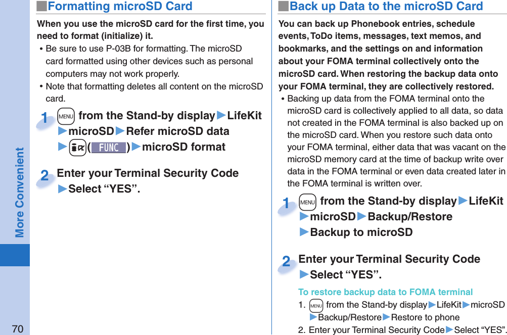 70More Convenient■ Formatting microSD CardWhen you use the microSD card for the ﬁ rst time, you need to format (initialize) it.  ⿠Be sure to use P-03B for formatting. The microSD card formatted using other devices such as personal computers may not work properly. ⿠Note that formatting deletes all content on the microSD card.+m from the Stand-by display▶LifeKit▶microSD▶Refer microSD data▶+i()▶microSD format+m+1Enter your Terminal Security Code▶Select “YES”.Enter your Terminal Security Code2You can back up Phonebook entries, schedule events, ToDo items, messages, text memos, and bookmarks, and the settings on and information about your FOMA terminal collectively onto the microSD card. When restoring the backup data onto your FOMA terminal, they are collectively restored. ⿠Backing up data from the FOMA terminal onto the microSD card is collectively applied to all data, so data not created in the FOMA terminal is also backed up on the microSD card. When you restore such data onto your FOMA terminal, either data that was vacant on the microSD memory card at the time of backup write over data in the FOMA terminal or even data created later in the FOMA terminal is written over. +m from the Stand-by display▶LifeKit▶microSD▶Backup/Restore▶Backup to microSD+m+1Enter your Terminal Security Code▶Select “YES”.To restore backup data to FOMA terminal1. +m from the Stand-by display▶LifeKit▶microSD▶Backup/Restore▶Restore to phone2. Enter your Terminal Security Code▶Select “YES”.Enter your Terminal Security Code2■ Back up Data to the microSD Card