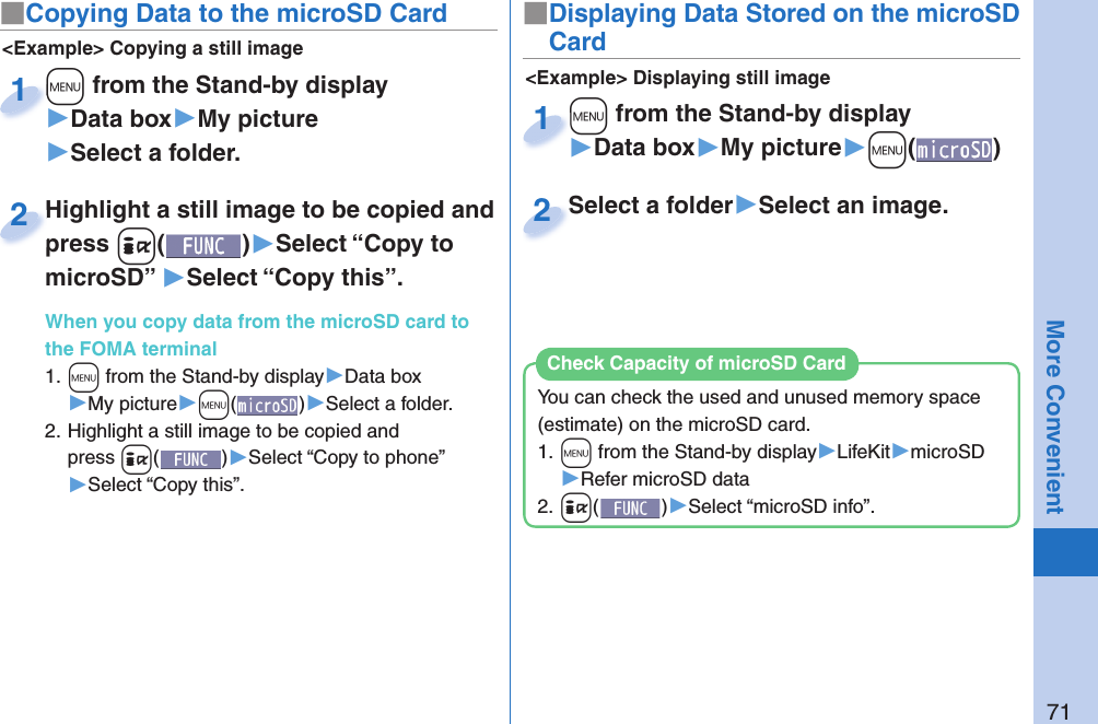 71More Convenient■ Copying Data to the microSD Card&lt;Example&gt; Displaying still image■Displaying Data Stored on the microSD Card+m from the Stand-by display▶Data box▶My picture▶+m()+m+1Select a folder▶Select an image.Select a folder2&lt;Example&gt; Copying a still image+m from the Stand-by display▶Data box▶My picture▶Select a folder.+m+1Highlight a still image to be copied and press +i()▶Select “Copy to microSD” ▶Select “Copy this”.When you copy data from the microSD card to the FOMA terminal1. +m from the Stand-by display▶Data box▶My picture▶+m()▶Select a folder.2. Highlight a still image to be copied and press +i()▶Select “Copy to phone” ▶Select “Copy this”.Highlight a still image to be copied and press 2You can check the used and unused memory space (estimate) on the microSD card.1. +m from the Stand-by display▶LifeKit▶microSD▶Refer microSD data2. +i()▶Select “microSD info”.Check Capacity of microSD Card